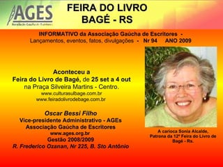 A carioca Sonia Alcalde, Patrona da 12ª Feira do Livro de Bagé - Rs. FEIRA DO LIVRO BAGÉ - RS INFORMATIVO da Associação Gaúcha de Escritores  -   Lançamentos, eventos, fatos, divulgações   -   Nr 94     ANO 2009   Aconteceu a Feira do Livro de Bagé,  de  25 set a 4 out na Praça Silveira Martins - Centro. www.culturasulbage.com.br www.feiradolivrodebage.com.br  Oscar Bessi Filho Vice-presidente Administrativo - AGEs Associação Gaúcha de Escritores www.ages.org.br  Gestão 2008/2009 R. Frederico Ozanan, Nr 225, B. Sto Antônio 