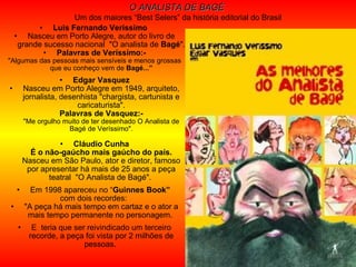 Luis Fernando Veríssimo   Nasceu em Porto Alegre, autor do livro de grande sucesso nacional  "O analista de  Bagé ".  Palavras de Veríssimo:- "Algumas das pessoas mais sensíveis e menos grossas que eu conheço vem de  Bagé...” Edgar Vasquez Nasceu em Porto Alegre em 1949, arquiteto, jornalista, desenhista "chargista, cartunista e caricaturista". Palavras de Vasquez:- "Me orgulho muito de ter desenhado O Analista de Bagé de Veríssimo". Cláudio Cunha É o não-gaúcho mais gaúcho do país. Nasceu em São Paulo, ator e diretor, famoso por apresentar há mais de 25 anos a peça teatral  "O Analista de Bagé".  Em 1998 apareceu no “ Guinnes Book”   com dois recordes:  "A peça há mais tempo em cartaz e o ator a mais tempo permanente no personagem.  E  teria que ser reivindicado um terceiro recorde, a peça foi vista por 2 milhões de pessoas.  O ANALISTA DE BAGÉ   Um dos maiores “Best Selers” da história editorial do Brasil 