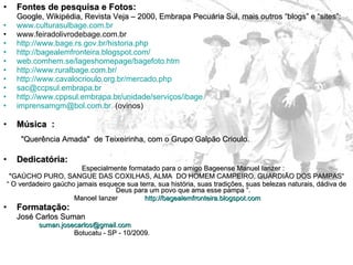 Fontes de pesquisa e Fotos: Google, Wikipédia, Revista Veja – 2000, Embrapa Pecuária Sul, mais outros “blogs” e “sites”: www.culturasulbage.com.br www.feiradolivrodebage.com.br  http://www.bage.rs.gov.br/historia.php   http://bagealemfronteira.blogspot.com/   web.comhem.se/lageshomepage/bagefoto.htm   http://www.ruralbage.com.br/ http://www.cavalocrioulo.org.br/mercado.php [email_address] http://www.cppsul.embrapa.br/unidade/serviços/ibage [email_address]   (ovinos) Música  :    "Querência Amada"  de Teixeirinha, com o Grupo Galpão Crioulo. Dedicatória: Especialmente formatado para o amigo Bageense Manuel Ianzer : "GAÚCHO PURO, SANGUE DAS COXILHAS, ALMA  DO HOMEM CAMPEIRO, GUARDIÃO DOS PAMPAS“  “  O verdadeiro gaúcho jamais esquece sua terra, sua história, suas tradições, suas belezas naturais, dádiva de Deus para um povo que ama esse pampa ”. Manoel Ianzer  http://bagealemfronteira.blogspot.com   Formatação: José Carlos Suman [email_address]   Botucatu - SP - 10/2009. 