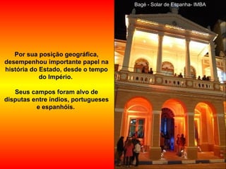 Bagé - Solar de Espanha- IMBA Por sua posição geográfica, desempenhou importante papel na história do Estado, desde o tempo do Império.  Seus campos foram alvo de disputas entre índios, portugueses e espanhóis.  