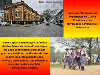 Por lá aconteceram fatos importantes da Guerra Cisplatina e das Revoluções Farroupilha e Federalista. Mesmo após a demarcação definitiva das fronteiras, as terras do município de Bagé continuaram a presenciar guerras e batalhas, pontilhadas de atos de bravura protagonizados pelo valoroso povo gaúcho, que defendia o seu chão contra espanhóis, portugueses e índios. Bagé - Clube Caixeiral  