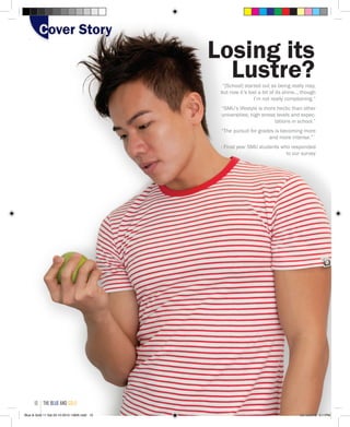 “[School] started out as being really rosy,
but now it’s lost a bit of its shine... though
I’m not really complaining.”
“SMU’s lifestyle is more hectic than other
universities; high stress levels and expec-
tations in school.”
“The pursuit for grades is becoming more
and more intense.”`
- Final year SMU students who responded
to our survey
Losing its
Lustre?
Cover StoryCover Story
the blue and gold10
Blue & Gold 11 Sat 23-10-2010 1300h.indd 10 23/10/2010 3:11PM
 