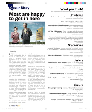 Most are happy
to get in here
■ Tobias Yeo
SMU has just celebrated its
10th Anniversary, by no
stretch an achievement in a
world of Harvards, Oxfords,
Princetons, NUSs, and NTUs.
Still, in those 10 years, we have
grown from a fringe institution
into an extremely popular main-
stream one, and each year stu-
dents face stiff competition for a
place here. An acceptance letter
has become a mark of achieve-
ment, a symbol of pride. SMU’s
progress can be easily summed
up in the words of Social Sci-
ence student Lydia Low – “It isn’t
NUS.”
For many, SMU also represents a
university with unconventional
admission criteria. Top students
sometimes fail to gain admis-
sion, while other students, like
Daniel Soon from Lee Kong Chi-
an School of Business, are grate-
ful that “SMU recognized me
– a talent!” I understand his sen-
timents deeply; only SMU would
allow me, a polytechnic student
with an IT diploma, to change
tack and pursue a Social Science
degree.
The transition into University
is a significant event. Often, it
is the last barrier between a rel-
atively comfortable school life
and the cold, hard reality of the
working world. It is that first
(curse you, competitive Singa-
pore society) necessary step we
must take in climbing the corpo-
rate ladder.
However, the unique SMU sys-
tem also creates its own prob-
lems. When asked how they are
adapting to school, students like
Cheryl Loh from the School of
Accountancy simply say, “It’s
tough.” Fortunately (and en-
couragingly), many freshman
feel they are helped somewhat
by their orientation experience.
Besides the opportunity to meet
new friends, perhaps the most
important benefit is the chance
to “learn quite a bit from se-
niors,” in the words of School
of Information Systems student
Jonathan Lim.
In fact, in a survey by The Blue
and Gold, orientation camps and
acceptance into SMU have been
listed by freshman as their 2 best
experiences. If anything, fresh-
men are at least enjoying the ex-
perience of starting school.
SMU today is known today by both potential and current students for having the
snazziest advertisements for undergraduate admissions
What you think!Here we post some of the comments you made in our survey.
Freshmen
Liked orientation camps because... “Awesome fright night”
- Jonathan Lim, Information Systems
Liked Vivace because... “of goody bags!”
- Rebecca Ling, Accountancy
Didn’t like their first lesson because... “I got lost distinguishing
between SR, CR and GSR”
- Mervyn Lee, Information Systems
Didn’t like LTB because... “I know it prepares us for the corporate
world and all, but leadership theories are boring”
- Daniel Soon, Business
It was very interesting to see how foreign students or exchange
students participate in class discussions. Most of them were more
outspoken than Singaporean students, even those from South East
Asian countries.
- Anonymous
Sophomores
Liked OCIP because... “Made us realise that we should be grateful
of what we have now... Probably the greatest experience of my SMU
life”
- Edwin Eduardo Kalisaran
Didn’t like LTB because... “Team mates weren’t very cooperative”
- Gary Liang Jun Hao
Juniors
Liked orientation camps because... “Loved it! Pure fun, no conse-
quences!”
- Yessita Azeharie, Information Systems
Liked Vivace because... “I found my calling in the unlikeliest of
CCAs”
- anonymous
Liked internship because... “It means time away from school”
- Kyna Tan
Disliked AS/CT because... “CT seemed to have served no purpose
in my tertiary education”
- Sophia
Seniors
Liked going for exchange because... “It was the best semester of
my university life!”
- Xinyi, Business
Liked their first lesson because... “It was interesting because it
was my LTB project. Had a great group there.”
- Jurena Chan
Didn’t like Freshman Bash because... “didn’t do much even
though I attended.”
- Chen Yongzhe Benjamin
Cover StoryCover Story
the blue and gold16
Blue & Gold 11 Sat 23-10-2010 1300h.indd 16 23/10/2010 3:11PM
 
