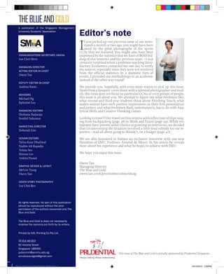 TheBLUEAndGOLD
All rights reserved. No part of this publication
should be reproduced without the prior
permission of the authors concerned and The
Blue and Gold.
The Blue and Gold is does not necessarily
endorse the opinions put forth by its writers.
Printed by KHL Printing Co Pte Ltd.
The Blue and Gold
81 Victoria Street
Singapore 188065
pubcomm@sa.smu.edu.sg
smublueandgold@gmail.com
Editor’s note
If you picked up our previous issue at our news-
stands a month or two ago, you might have been
awed by the great photographs of the sports
CCAs that we featured. You might also have been
impressed by the statistics that we have of BOSS bid-
ding of this semester and the previous years – I was
certainly surprised when a professor teaching Intro-
ductory Economics contacted me one day to verify
my sources, especially since they were not retrieved
from the official statistics. In a dramatic turn of
events, I provided our methodology to an academic
instead of the other way round!
We provide you, hopefully, with even more reason to pick up this issue.
Apart from a fantastic cover shoot with a talented photographer and mod-
els, this issue does not focus on particular CCAs, or even groups of people;
this issue is all about you. We attempt to figure out what freshmen like;
what second and third year students think about Finishing Touch; what
makes seniors have such positive impressions on their first presentation
and project; and what Freshmen Bash, unfortunately, has to do with Ana-
lytical Skills and Creative Thinking classes.
Looking to travel? Our travel section returns with reflections of trips rang-
ing from backpacking (page 38) to Work and Travel (page 39). While res-
taurants have proven rather elusive at granting us interviews, we decided
that circumventing the situation involved a little food subsidy for our re-
porters – read all about going to Wendy’s, on a budget (page 42).
We are also honoured to feature an exclusive interview with our new
President of SMU, Professor Arnoud de Meyer. In his article he reveals
more about his experience and what he hopes to achieve with SMU.
We hope you enjoy this issue.
Owen Tan
Managing Director
The Blue and Gold
owen.tan.2008@economics.smu.edu.sg
Communications secretary, smusa
Lee Cher Hern
Managing Director
ACTING EDITOR-In-CHIEF
Owen Tan
Deputy Editor-in-Chief
Aashna Nasta
ADVISORS
Michael Ng
Ephraim Loy
managing EditorS
Shobana Nadaraja
Senthil Sukumar
marketing director
Deborah Lim
SENIOR EditorS
Talisa Kaur Dhaliwal
Nadim Ali Kapadia
Tobias Yeo
Sheena Lee
Ankita Prasad
Graphic Design & layout
Melvin Tiong
Owen Tan
COVER STORY PHOTOGRAPHY
Lee Chei Ren
A publication of the Singapore Management
University Students’ Association
This issue of The Blue and Gold is proudly sponsored by Prudential Singapore.
Blue & Gold 11 Sat 23-10-2010 1300h.indd 2 23/10/2010 3:09PM
 