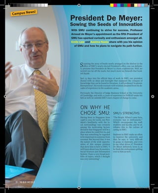 Scanning the array of books neatly arranged on the shelves in the
office of SMU’s newly elected President’s office, one can definite-
ly presume that President de Meyer is a keen academician. Well, we
weren’t too far off the mark, but much more lay beneath that book-
ish façade.
Just 15 days into his official days of work in SMU, our president
shared with us ideas and foresight that surpasses the compass of
knowledge that can be found in literature. A self professed ‘Academic
Entrepreneur’, his words resonate with wisdom amassed from his de-
cades of experience in the academic arena.
Previously the Director of Judge Business School at the University
of Cambridge, and with 23 years of experience in INSEAD under his
belt as well, he unfolds SMU’s next chapter of change to come.
SMU’s STRENGTHS:
“The People. When I came here,
everyone was so enthusiastic.”
Which encompasses the staff,
students and faculty; and he at-
tributes this to the culture of
caring in SMU.
Students in SMU make an effort
to improve the university and
that, he says, is “very difficult
to grasp, to maintain, and even
to say what drives it” President
De Meyer definitely loves it, as
he finds the enthusiasm spilling
over to him as well.
ON WHY HE
CHOSE SMU:
Having been in Singapore from
1998 to 2003 for work, our Pres-
ident’s familiarity with the lo-
cal surroundings was certainly
among the motivating factors.
He knew that Singapore will be a
place where he could live in, and
that was something he regarded
tobeimportanttosomeonefrom
overseas. But beyond that, it was
the nature of the wide opportu-
nities of this unique position
that drew him to here to SMU, “I
will learn about Law, Economics,
Social Sciences and Information
System- I have a very broad port-
folio of topics, which I thought
was very interesting”.
President De Meyer:
Sowing the Seeds of Innovation
With SMU continuing to strive for success, Professor
Arnoud de Meyer’s appointment as the fifth President of
SMU has sparked curiosity and enthusiasm amongst all.
Emile Law and Aashna Nasta share with you his opinion
of SMU and how he plans to navigate its path further.
Campus News!
the blue and gold20
Blue & Gold 11 Sat 23-10-2010 1300h.indd 20 23/10/2010 3:12PM
 