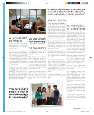 A TYPICAL DAY
OF WORK?
“I don’t have a typical day. All my
days are different! Every day is
exciting, everyday is a huge dis-
covery for me”
However, he cites his responsi-
bility over SMU’s financial equi-
librium, its quality of teaching
and research, as well as its im-
age and brand. “The Responsibil-
ity starts with me.” He likens his
role to that of a CEO and points
out the importance of him work
ing with his team of people who
help drive SMU.
He also stresses the need for him
to provide SMU with a clear
strategy and vision that is “dy-
namic and lives”. “You have to
give people a view of where they
will go in this university” Well
notwithstanding, the role of be-
ing a spokesperson for the orga-
nization, in this case SMU.
THE CHALLENGES:
“SMU has been doing so well …
the challenge is, ‘Where do we
go from here?’ ”.
Moving forward, he identifies
SMU’s challenges manifest in
three aspects: The growth of
graduate programmes, building
the SMU brand internationally,
as well as research. As he says,
“Any good university that wants
to survive in the long term has to
have good research.”
Yes, he says, those are the main
challenges. But underlying all
that, we will still need “to pro-
tect what we have” to make
SMU a more robust place in the
future.
BRINGING SMU TO
THE WORLD ARENA
“In the short run, we can be very
good at explaining to the people
what we have achieved, which
will enhance our brand.” But he
elaborates, the short term pub-
licity “can only go so far to the
point where we have to deliv-
er results and the delivery will
need to come out of research.”
Again, our President espouses
the need to create research that
“has an impact on organizations,
and makes a difference in the
lives of people [&] improves the
quality of teaching”
With SMU’s young faculty, the
President says, “Given the right
environment and incentives,
they [the faculty] will produce
great ideas”
He explains that thus far, ideas
have largely migrated to Asia
from countries like Europe.
“I think we are at the ‘tipping
point’, we are well positioned
to take advantage of it” Hence,
in the long term, SMU’s success
will certainly come from its re-
search.
“Oh, and when I think of it, your
[students’] successes as well.” He
adds.
KEEPING ABREAST
OF COMPETITION
With regard to how other in-
stitutions are following SMU’s
unique pedagogy, President de
Meyer states that, “It’s great that
others copy us”. It shows that
we definitely have something
worth emulating. However, our
President believes that “it is not
that simple to copy us. It’s easy
to say, we have lecture theatres
that look similar, but it’s going
to be very difficult to copy the
culture of the place. I’m rather
optimistic that they won’t catch
up too quickly. But they will.”
And that is where President de
Meyer reiterates the importance
of for SMU “To continue to in-
vest in innovation in the way we
teach, the way we educate” SMU
needs to keep on improving.
He draws analogy to Apple “It’s
like Apple with its iPhones, so
easy to copy.”
“But it’s not the product of the
iPod or the iPhone. It is every-
thing that comes with it- The
culture, the brand, the service,
and the people who care to make
applications that come with it.
And Apple is constantly inno-
vating!”
With SMU continuing to strive
for success, Professor Arnoud de
Meyer’s appointment as the fifth
President of SMU certainly will
be the herald for many changes
to come.
Congratulations President Ar-
noud de Meyer! We certainly
look forward to your leadership
in days to come!
The iPhone is not just an iPhone. It is everything that
comes with it - The culture, the brand, the service,
and the people who care to make the applications.”
“You have to give
people a view of
wheretheywillgo
in this university”
“Any good university
that wants to survive
in the long term has to
have good research.”
the blue and gold 21
Blue & Gold 11 Sat 23-10-2010 1300h.indd 21 23/10/2010 3:12PM
 