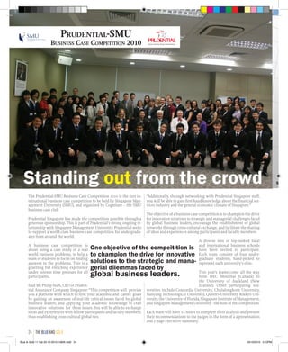 The Prudential-SMU Business Case Competition 2010 is the first in-
ternational business case competition to be held by Singapore Man-
agement University (SMU), and organized by Cognitare -- the SMU
business case club
Prudential Singapore has made the competition possible through a
generous sponsorship. This is part of Prudential’s strong ongoing re-
lationship with Singapore Management University. Prudential seeks
to support a world-class business case competition for undergradu-
ates from around the world.
A business case competition is
about using a case study of a real
world business problems, to help a
team of students to focus on finding
answers to the problems. This is a
gruelling but enriching experience
under intense time pressure for all
participants,.
Said Mr Philip Seah, CEO of Pruden-
tial Assurance Company Singapore: “This competition will provide
you a platform with which to sync your academic and career goals
by gaining an awareness of real-life critical issues faced by global
business leaders, and applying your academic knowledge to craft
innovative solutions for these issues. You will be able to exchange
ideas and experiences with fellow participants and faculty members,
thus establishing cross-cultural global ties.
“Additionally, through networking with Prudential Singapore staff,
you will be able to gain first-hand knowledge about the financial ser-
vices industry and the general economic climate of Singapore.”
The objective of a business case competition is to champion the drive
for innovative solutions to strategic and managerial challenges faced
by global business leaders, encourage the establishment of global
networks through cross-cultural exchange, and facilitate the sharing
of ideas and experiences among participants and faculty members.
A diverse mix of top-ranked local
and international business schools
have been invited to participate.
Each team consists of four under-
graduate students, hand-picked to
represent each university’s elite.
This year’s teams come all the way
from HEC Montreal (Canada) to
the University of Auckland (New
Zealand). Other participating uni-
versities include Concordia University, Chulalongkorn University,
Nanyang Technological University, Queen’s University, Rikkyo Uni-
versity,theUniversityofFlorida,SingaporeInstituteofManagement,
and Singapore Management University - the host of the competition.
Each team will have 24 hours to complete their analysis and present
their recommendations to the judges in the form of a a presentation
and 2-page executive summary.
Prudential-SMU
Business Case Competition 2010
Standing out from the crowd
One objective of the compeitition is
to champion the drive for innovative
solutions to the strategic and mana-
gerial dilemmas faced by
global business leaders.
Singap
the blue and gold24
Blue & Gold 11 Sat 23-10-2010 1300h.indd 24 23/10/2010 3:12PM
 
