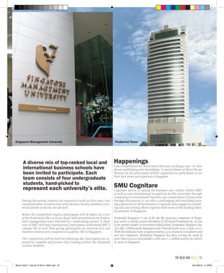 During this period, students are required to work on their own. Any
communication or interaction with advisors, faculty members or ex-
ternal parties is strictly not allowed.
Before the competition begins, participants will be taken on a tour
of the Prudential office at Scotts Road, with presentations by Pruden-
tial’s management team, followed by a networking session. A short
tour of SMU will help international participants understand SMU’s
campus life as well, thus giving participants an overview of a real
business context and a snapshot of academic life in Singapore.
The competition will be held the following day. Participants are ex-
pected to complete and present their findings within the stipulated
24-hour deadline.
Happenings
Case competitions are about more than just cracking a case - it’s also
about establishing new friendships. A special dinner at Wave House
Sentosa for all participants will be organised for participants to let
their hair down and experience Singapore.
SMU Cognitare
Cognitare strives to spread the business case culture within SMU
as well as earn international recognition for the university through
competing in international business case competitions. It hopes that
through this process, it can offer a challenging and rewarding learn-
ing experience for all its members. Cognitare also engages in consult-
ing and case writing efforts together with some of the leading indus-
try partners in Singapore.
Prudential Singapore is one of the top life insurance companies in Singa-
pore and is a wholly owned subsidiary of UK-based Prudential plc. As one
of the market leaders in investment-linked plans, Prudential Singapore has
over S$7.7 billion funds managed under PruLink funds as at 30 June 2010.
With the dedicated team of approximately 3,500 financial consultants and
over 600 employees, Prudential Singapore has been serving the needs of
more than 600,000 policyholders with over 1.3 million policies for almost
80 years in Singapore.
A diverse mix of top-ranked local and
international business schools have
been invited to participate. Each
team consists of four undergraduate
students, hand-picked to
represent each university’s elite.
Prudential TowerSingapore Management University
the blue and gold 25
Blue & Gold 11 Sat 23-10-2010 1300h.indd 25 23/10/2010 3:12PM
 