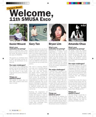 Welcome,11th SMUSA Exco
Daniel Minardi
What’s your
motivation for joining?
This is a question that I have
heard so many times for the last
few weeks. My answer is always
the same: it’s PASSION.
The passion to contribute back
to SMU and being actively in-
volve in the betterment of stu-
dent life.
The major challenges?
The election and campaigning
period. I am not the type of per-
son who like to see my face all
over the school. It was really
tough but the journey definitely
paid off.
Things you
intend to solve?
The quality of study place in
SMU. SMU students need more
space to study.
Gary Tan
I want to thank every one of you
out there who has voted for me.
Without which, I will never be
able to pen down these thoughts
in a position of a SMUSA Exco.
My motivation from running for
SMUSA comes from my desire
to serve the student population,
and to me SMUSA is the most di-
rect avenue for me to realise this
passion.
The road to entering SMUSA
exco was not a smooth-sailing
one. I have to constantly con-
vince, not only my friends,
but people whom I have met
throughout my campaigning
process. You might have remem-
bered seeing me pitching in
your classes, or giving out book-
marks/balloons as part of my
publicity campaign. One of my
greatest challenges is, therefore,
stepping out of my comfort zone
to approach people and con-
vince them of why they should
vote for me.
Realising the importance of
maintaining a healthy studies-
student life balance, I want to
spread this belief and promote
active participation in school ac-
tivities; be it in Waikiki or Adra-
ce or even in the recently con-
cluded SMU Challenge! Once
again, thanks everyone!
Bryan Lim
What’s your
motivation for joining?
Running for elections was an
opportunity I couldn’t resist
in the end. Of course, the deci-
sion wasn’t just about me div-
ing into an open window. I def-
initely made the decision with
full confidence in my leadership
abilities and experience as well.
I thus thought it’d be a great
waste to not at least put myself
up for the student population’s
consideration.
The major challenges?
I realized that I needed a con-
crete and somewhat improvi-
sational action plan to succeed.
It’s a long competitive journey
where you have to always on the
ball – ready to unleash the next
trick up your sleeve. The elec-
tions voyage - along with its as-
sociated stress and uncertainty
– only truly ended when the re-
sults finally came out; it was un-
doubtedly a challenge managing
the campaign on top of my aca-
demic work.
Things you
intend to solve?
The validation of students for
entry into the gym via ezlink
cards, however, would be a real-
istic and feasible change. Matric-
ulation cards should no doubt be
the primary means of validation.
Amanda Chua
What’s your
motivation for joining?
All along, I have the passion
to improve student life and to
do my part as a member of the
school community. My expe-
riences in the Meridian Junior
College 5th Students' Council
have been really meaningful and
memorable.
The major challenges?
Promoting myself to the school
and to be confident enough to
campaign for what I believe in
in front of the lecture halls and
classrooms. With the strong sup-
port and encouragements from
friends however, I managed to
overcome that and campaign
confidently.
I would like to take this chance
to thank school mates who be-
lieve in me and voted for me and
friends who are always there for
me, especially mention ZiRui
, Rena (campaign manager),
Quek, Yikee, Wenqi and Vic.
Things you
intend to solve?
The first thing I would like to
improve is the students' dia-
logue session. A more effective
student dialogue can help in
planning of student policies.
Campus News!
the blue and gold26
Blue & Gold 11 Sat 23-10-2010 1300h.indd 26 23/10/2010 3:12PM
 