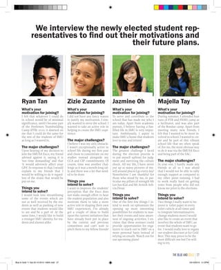 We interview the newly elected student rep-
resentatives to find out their motivations and
their future plans.
Jazmine Oh
What’s your
motivation for joining?
To serve and contribute to the
school that has made me who I
am today. Apart from academic
pursuit, I believe having a fun-
filled life in SMU is very impor-
tant. Ambitiously, I aspire to
make SMU a home that students
love to stay and return!
The major challenges?
The greatest challenge I faced
during the election process is
to put myself upfront for judg-
ment and surviving the culture
shock. All my life, I have never
put up so many pictures of my-
self around places I go every day!
Nonetheless I am thankful for
those who stood by me, in par-
ticular my pillars of strength Mr
Lee Jun Kiat and Mr Avnish Ash-
vin Desai.
Things you
intend to solve?
One of the first few things I in-
tend to work on epitomizes the
opening up more interesting
possibilities for students to mar-
ket their events and raise aware-
ness of ongoing activities. I en-
vision that these avenues could
provide opportunities for orga-
nizers to reach out to SMU on a
more personal basis instead of
relying on emails. Watch out for
our upcoming plans!
Majella Tay
What’s your
motivation for joining?
During summer, I attended four
runs of FTB and FIDES camp as
a facilitator, and was also part
of the Bondue camp. Apart from
meeting many new friends, I
felt that I wanted to be more in-
volved in school. I wanted to cre-
ate and be part of this vibrant
school life that we often speak
of. For me, the most obvious way
to do it was via the SMUSA Exco
and being part of the SAC.
The major challenges?
In year one, I hardly made any
friends at all so I was afraid
that I would not be able to rally
enough support as compared to
my other peers running. I had
to work really hard on getting
votes from people who did not
know me prior to the elections.
Things you
intend to solve?
Two things I really want to im-
prove is toilet paper in every
toilet cubicle at all times and
to integrate international/ex-
change students more.I would
also like to create an event that
involves the whole of SMU, an
event that students want to go
for. I would really love to regain
our student discount at Ice Cold
Beer. This may prove to be the
most difficult one but I’m will-
ing to try.
Zizie Zuzante
What’s your
motivation for joining?
I did not have any fancy reason
to justify my motivation. I sim-
ply wanted to serve the school. I
wanted to take an active role in
helping to create the SMU expe-
rience.
The major challenges?
I believe I was my only obstacle.
I wasn’t exceptionally active in
school life during my first year
and chose to concentrate on my
studies instead alongside my
CCA and CIP commitments. Of
course, time was another chal-
lenge as it was a month-long ral-
ly and there was a lot that need-
ed to be done.
Things you
intend to solve?
I want to improve the students’
perception that the Exco does
not make enough effort to hear
the student population and also
motivate them to take a more
active role in shaping their own
SMU experiences. I’ve already
got a couple of ideas to build
upon the current initiatives that
have already been put in place
by the current and previous
committees and can’t wait to
pitch them to my fellow friends!
Ryan Tan
What’s your
motivation for joining?
I felt that whatever I could do
in school would be of minimal
significance, until I became part
of the Freshmen Teambuilding
Camp (FTB) 2010: it dawned on
me that I could do the same for
the rest of the students of SMU
as long as I wanted to.
The major challenges?
Upon hearing of my decision to
join the SMUSA Exco, my friend
advised against it, saying it is
‘too time demanding’ and that
‘it would adversely affect your
GPA’. In response to that, I would
explain to my friends that I
would be willing to do it regard-
less of the strain that would be
put on me.
Things you
intend to solve?
I would look into streamlining
some of the events which are
not as well received by the stu-
dents as well as pushing of new
events that students would like
to see and be a part of. At the
same time, I would like to build
a stronger SMU identity, for stu-
dents and alumni alike.
the blue and gold 27
Blue & Gold 11 Sat 23-10-2010 1300h.indd 27 23/10/2010 3:12PM
 