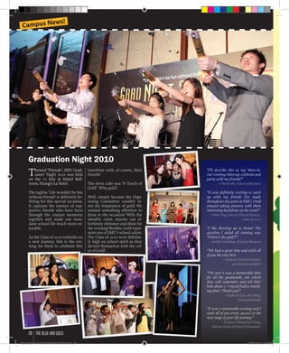 Themed “Friends”, SMU Grad-
uates’ Night 2010 was held
on the 17 July at Island Ball-
room, Shangri-La Hotel.
The tagline ‘Life wouldn’t be fun
without friends’ is definitely be-
fitting for this special occasion.
It captures the essence of sup-
portive friends who have been
through the craziest moments
together and made our mun-
dane school life much more en-
joyable.
As the Class of 2010 embarks on
a new journey, this is the eve-
ning for them to celebrate this
“I’ll describe this as my ‘three-in-
one’ evening: Meet-up, celebrate and
party with my friends!”
– Vincent Bei, School of Business
“It was definitely exciting to catch
up with my friends I’ve made
throughout my years at SMU. I had
enjoyed taking pictures with them
interesting backdrops at the event!”
– Elvin Ong, School of Social Sciences,
Class of 2010
“I like dressing up to theme! The
question I asked all evening was
‘Where’s the gold?!’”
– Sentill Ananthan, School of Business
“We had a great time and wish all
of you the very best.
– Professor Howard Hunter,
3rd President of SMU
“I’m sure it was a memorable time
for all the graduands, one which
they will remember and tell their
kids about :) I myself had a smash-
ing time! Thank you!”
– Professor Low Aik Meng,
Dean of Students
“It was a memorable evening and I
wish all of you every success in the
next stage of your life journey.”
– Professor Phang Sock Yong,
Interim Dean of School of Economics
transition with, of course, their
friends!
The dress code was “A Touch of
Gold”. Why gold?
Well, simply because the Orga-
nizing Committee couldn’t re-
sist the temptation of gold! We
wanted something effortless to
dress to the occasion! With the
metallic color, anyone can ef-
fortlessly shimmer and shine for
the evening! Besides, Gold repre-
sents one of SMU’s school colors.
The Class of 2010 were definite-
ly high on school spirit as they
decked themselves with the col-
or of Gold!
Graduation Night 2010
Campus News!
the blue and gold28
Blue & Gold 11 Sat 23-10-2010 1300h.indd 28 23/10/2010 3:13PM
 