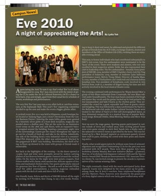 ing to keep it short and sweet, he addressed and greeted the different
groups of friends from the ACF clubs, exchange students, alumni and
members of the Office of Student Life (OSL), wishing them an enjoy-
able evening ahead.
This year, to honor individuals who had contributed substantially to
SMU’s Arts scene, four Eve ambassadors were nominated to be the
‘faces’ of the event. These were students and alumni, who not only
excelled in their respective artistic fields, but also represented their
club in leadership roles. The Eve ambassadors - Amanda Voon (presi-
dent of SMUBE 2009, member of SMU Chamber choir), Goh Xin Ying
(president of Indancity 2009, member of Ardiente Latin ballroom
performance team), Melvin Tiong (Music Director of Samba Masa-
la 2009, member of Eurhythmix and Artdicted) and alumnus Joshua
Jonathan Lim, Vice president of Symphonia 2008, involved in Arts
Festival from 2008-10, a member of Stageit during his time and still
actively involved in the local musical theatre scene.
The evening continued with performances by ‘Sharp-dressed Men’ a
group of four Blues enthusiast from Crossroads, the new Blues sub-
club under SoundFoundry. The four-man band consisted of Sid Singh
and Saurav Ray vocals and the guitar, backed up by lead guitarist Na-
ren Gunawardene and Sahj Chawla as the rhythm guitar. They ser-
enaded the crowd for a good, enjoyable half hour as guests contin-
ued mingling. This was followed by a dance performance by Nach Le,
the Bollywood sub-club under Indian Cultural Society. Guests were
treated to the debut of Nach Le’s first self-choreographed dance, as
they shimmied energetically to a musical line-up of popular Bolly-
wood songs: Khwaab Dekhe, Mind Blowing Mahiya and Move Your
Body!
Next up were the stage games. Sporting guests participated in vari-
ous rounds of trivia and walked away with exciting prizes! Some
were even game enough to stick their hands into a slushy tank of
the unknown to retrieve items as specified by the hosts. This was fol-
lowed up by a ‘Best dressed’ segment as contestants gamely struted
their stuff in pairs, thrilling the crowd with their poses and charm-
ing antics.
Finally, what would appreciation be without some form of acknowl-
edgement and recognition! Outstanding CCAs for the past year were
presented with ACF awards. These were Most popular Arts Camp
workshop (Samba Masala), Best new initiative (Ballare – g’lamour),
Most no. of workshops held (Japanese Cultural Club) and the Special
Service Award (SMU Broadcast Entertainment). OSL Associate Direc-
tor, Jimmy Ye, was invited onstage to present the awards to represen-
tatives of the various winning clubs.
The night eventually closed with the much anticipated lucky draw
segment. Guests were delighted by the many prizes up for grabs –
among them, Ben & Jerry’s vouchers, Sony earphones/headphones
and Doc Marten’s. These, however, were dwarfed by the grand prize
of a Sony digital camera which one lucky guest walked away with!
Appreciating the Arts! To sum it up, that’s what ‘Eve’ is all about.
Inaugurated in 2009, ‘Eve’ was conceived with the intent of giv-
ing the CCAs under the Art & Cultural Fraternity (ACF) a chance to
kick-back, relax and mingle, apart from their usual hectic schedule of
events, workshops and performances.
The very first ‘Eve’ last year was a cozy affair held at 7ateNine restau-
rant, at the Esplanade Mall. This year’s ‘Eve’ organizing committee
decided to up the ante and make the event a bigger, glitzier affair.
A cocktail event, Eve 2010 was held at Klapsons, a posh boutique ho-
tel located at Tanjong Pagar, just a stone’s throwaway from the Cen-
tral Business District. Entering the main lobby, guests were greeted
by a futuristic silver globe of a front desk reception, magically sus-
pended above a shallow pool. This set the scene for an impressive
event venue on the 28th and 29th floors, with an expansive balco-
ny wrapped around the building, boasting a panoramic night view
of the surroundings. Guests got the chance throughout the night to
go out for a breath of fresh air, and take in the skyline. Admittedly,
one side of the building faced a very industrial view of a container-
filled PSA shipyard, while the other was unfortunately blocked by
the gargantuan K-REIT Asia building. Nevertheless, the thrill of be-
ing 29 floors up dressed to the nines with groups of friends made it
memorable.
But back to the highlights of the evening – As the doors opened at
730pm, food and wine were promptly served by waiters carrying
platters of hor’dourves between guests clustered around the cocktail
tables. On the menu for the night were mini potato croquets, fried
fritters stuffed with cheese, mini sandwiches, delicate squares of tira-
misu and marinated chicken sticks. Our guests particularly enjoyed
the generous free flow of liquors – Bacardi as well as Red and White
wine! For added entertainment, a roaming magician enthralled
guests with his deck of cards and sleeve full of tricks.
Our friendly hosts, Felicia and Kevin of SMUBE kicked off the night
by inviting ACF President, Ken Chang, to say a few words. Promis-
Eve 2010Eve 2010
A night of appreciating the Arts! By Lydia TohA night of appreciating the Arts! By Lydia Toh
Campus News!
the blue and gold30
Blue & Gold 11 Sat 23-10-2010 1300h.indd 30 23/10/2010 3:13PM
 