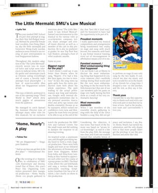 ■ Lydia Toh
This year marked SMU School
of Law’s first attempt at stag-
ing their first full-fledged musi-
cal. Helmed by powerful female
lead vocalists, Zara Fung (Mari-
na, aka the little mermaid) and
Genevieve Wong (Lady Lucida),
audiences were treated to an eve-
ning of pure entertainment in
true Singaporean fashion.
Throughout this modern adap-
tion of the “The Little Mermaid”,
cleverly woven into its musi-
cal lyrics and script were refer-
ences to judicial terms, life’s lit-
tle quirks and stereotypes (such
as Chinese eating everything!)
and of course a favorite topic
amongst local playwrights – a
host of none-too-subtle jibes
about our Singaporean system
of rule.
This was evidently portrayed in
one of the opening songs “Third
World to First” which drew
much giggles of amusement
from the audience.
We managed to catch Samuel
Ng, Assistant Director (one of
amongst many other roles for
this musical), for an exclusive
“Home, Nearly”:
A play
■ Tobias Yeo
“We are Singaporeans.” – Singa-
pore Students
“And we are how you got here in the
first place.” – International Stu-
dents
On the evening of 21 Septem-
ber, in celebration of SMU
10th  Anniversary and Interna-
tional Day of Peace, this year’s
Peace Day Organizing Com-
mittee presented their inaugu-
ral production – Home, Nearly.
About 100 people gathered to
watch the production the SMU
Arts and Cultural Centre, but
the small room and did nothing
to dampen the response to an
amazing evening.
An inspired script, a passionate
cast, and thought-provoking me-
dia fused to form a truly magi-
cal production. There were both
laughs and tears as we followed
the adventures of Desmond and
Janet from Singapore, Robert
from India, and Alisa from Cam-
bodia as they learned to appreci-
ate each other over the course of
a group project in SMU. The final
scene, where the cast held hands
and sang a version  Home,  was
particularly touching. Script-
writer Jonathan Lim has a lot of
talent, a fact clearly on show in
this production.
Considering the objective, it
was ironic that much of the hu-
mour was based on “arcane lo-
cal knowledge”, as said in a line
from the play. Still, the message
was clear, and if just one student
learned that valuable lesson of
interview about “The Little Mer-
maid: A Law School Musical”.
Samuel was instrumental to this
musical in his various roles as
co-scriptwriter, composer, lyri-
cist, music arranger and over-
all music director, as well as, a
member of the cast in this pro-
duction. He is also no pushover
at grades: he was Top First Year
Law Student, amongst a host of
other academic awards.
Name us your:
Biggest regret
for the play?
I don’t think I could say it any
better than Sinatra when he
sang, “Regrets –I’ve had a few.
But then again, too few to men-
tion.” In fact, the song sums up
quite aptly how the entire pro-
duction team feels about the
whole experience. The path
leading to the actual perfor-
mances was long and tumultu-
ous, fraught with internal dis-
agreements (sometimes due to
our personal anxieties, insecu-
rities and petty ego issues) and
doubts constantly thrown at us
by naysayers, which rocked our
confidence every now and then.
I guess the team feels very proud
to be able to say at the end of the
day that “[we] did it [our] way”,
and I’m honoured to have had
the opportunity to be part of it.
Proudest moments
I really appreciated my musical
compositions and arrangements
being transformed into reality
on stage and sung with much
fervour. For someone with hard-
ly any formal musical training,
every act of encouragement or
affirmation means a lot of to me.
Funniest moment /
Most embarrassing thing
that happened
I do not think I am at liberty to
disclose the most embarrass-
ing thing that happened (it con-
cerns someone else’s wardrobe
mishap during final warm-ups)!
But the next most embarrass-
ing thing on the list must be the
little-known fact that one of our
cast members split his pants on
stage very badly during the first
show as a result of his very en-
thusiastic dancing!
Most memorable
moments
When I saw members of the
ensemble slowly gathering to
sing–with the help of the lyrics
booklet–a song they did not get
to perform on stage (it was only
sung by the two leads). It con-
vinced me that my music and
lyrics would live on in the hearts
of my friends for a long time. I
dropped a tear –so did another,
and the rest, as they say, is his-
tory.
Thank yous
I would like to use this opportu-
nity to thank each and every one
who took part or watched our la-
bour of love. And to the produc-
tion team and cast/ensemble: I
love you.
peace and inclusion, I say, Bra-
vo. Home, Nearly has earned my
admiration, and the only shame
here is that more people didn’t
get the privilege to see this pro-
duction and smile like I did.
The Little Mermaid: SMU’s Law Musical
Campus News!
the blue and gold32
Blue & Gold 11 Sat 23-10-2010 1300h.indd 32 23/10/2010 3:14PM
 