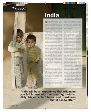 Backpacking to India is not
for the faint of heart. If you
are an intrepid adventurer for
whom variety is the spice of life,
India is the place to be. With its
history as old as the tomb of Tut-
ankhamen, terrain as variegated
as the stalls of the road-side food-
court, people as diverse as a com-
pendium of corals in the great
reef, weather as erratic as a hun-
gry tigress, India will be an ex-
perience that will make you fall
in love with the taunting rheto-
ric, dirty tricks, colorfulness and
rowdiness that it has to offer.
Step out of the airplane and you
can smell India! Coming from
a nation that’s known to be or-
ganized, you’d be surprised at
how thorny it can be to just pass
through the mundane immigra-
tion and baggage pick-up to the
exit. Here too, expect to be greet-
ed by felicitous yet belligerent
taxi drivers who will be prob-
ably haggling amongst them-
selves to decide who gets to rip
you off. Getting daunted is it? As
I said, India is not for the vulner-
able.
Everywhere you go, you’ll be
greeted by people with a beam-
ing smile on their faces and an
unscrupulous scheme to swin-
dle you off your money playing
at the back of their minds. And
you thought backpacking was
about pinching pennies!
Granted that you will find every-
thing much cheaper than home
like a night at a hostel for a few
dollars and roadside vendors
selling scrumptious food for
something even less than a dol-
lar. Travelling in trains and bus-
ses was never cheaper (crammed
as they may be!)
Let me warn you though, de-
spite the experience being nov-
el and stimulating, you risk be-
ing robbed or getting sick from
the food and untreated water.
As for the lodges, you’ll get what
you paid for! Did I tell you about
the homosexuals and prostitutes
who’d probably try and be overly
friendly to get their share of the
stronger currency?
In spite of all this, India is a rela-
tively safe country. A word from
the wise, “travelers should never
let their guard down.”
Even with all its blatant flaws
(you’ll get to see them for your-
self once you’re here!), India has
a lot to offer that can be both vi-
sually appealing and aesthetical-
ly pleasing. I won’t waste words
describing those and also saving
you the trouble of looking it up
yourselves. As a matter of fact,
there’s so much to see and do
that the list is quite endless.
Kudos if you are already getting
set to pack your bags and plan
your travel. Trust me, India will
surprise you in ways more than
one. Once there, you’ll realize
that it’s much more than just the
land of snake-charmers, eccen-
tric languages and spicy food.
Rishit Kataruka
IndiaIndia
“India will be an experience that will make
you fall in love with the taunting rhetoric,
dirty tricks, colorfulness and rowdiness
that it has to offer.”
TravelTravel
the blue and gold38
Blue & Gold 11 Sat 23-10-2010 1300h.indd 38 23/10/2010 3:14PM
 