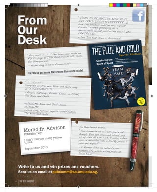 From
Our
Desk
From
Our
Desk
“THIS IS BY FAR THE BEST BLUE
AND GOLD ISSUE EVERRRRRRR...I
love the photos and the new layout
format! Looks qualifying as a
Newsweek! Great job to the team! Its
FANTASTIC.”
- Lee Jun Kiat (Year 3, Business)
“Very well done. I like how you made me
flip to page 31 [The Glassroom ad]. Haha.
So Singaporean. “
- Hazel Ang (Year 3, Economics)
Ed: We’ve got more Glassroom discounts inside!
TheBLUeANDGOLD
Sportsissue
TheBLUeANDGOLD
Sports Edition
Issue 10 • September 2010 • MICA 254/07/2010
Capturing the
Spirit of Sport
PLUS:
■ Events Around the World
■ Bidding Woes
■ Exclusive Interviews: Glassroom and Colours
Glassroom
Cafe
Discounts
inside!
From alumni...
Congrats on the new Blue and Gold mag!
It is AWESOME!!!!
- Angela Anthony, former Editor-in-Chief,
The Blue and Gold
AWESOME Blue and Gold issue.
AWESOME.
- Elvin Ong, former regular contributor,
The Blue and Gold
Memo fr. Advisor
Ephraim Loy
I don’t like too many yellow
boxes.
September 2010
An Overheard extra...
“You come in as a fresh piece of
dough. You get slammed about and
stretched to the limit. Finally, when
you’re moulded into a fluffy prata -
you get eaten!”
- V Kumar Sharma reflects on
school life while eating prata at
Jalan Kayu
Write to us and win prizes and vouchers.
Send us an email at pubcomm@sa.smu.edu.sg.
the blue and gold4
Blue & Gold 11 Sat 23-10-2010 1300h.indd 4 23/10/2010 3:10PM
 