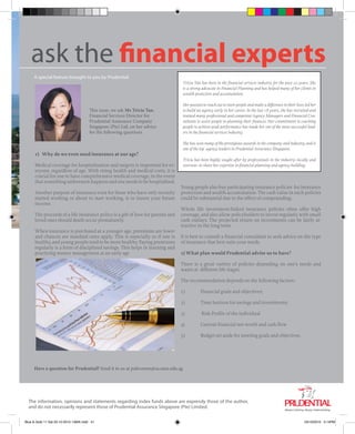 ask the financial experts
A special feature brought to you by Prudential
This issue, we ask Ms Tricia Tan,
Financial Services Director for
Prudential Assurance Company
Singapore (Pte) Ltd, on her advice
for the following questions.
1) Why do we even need insurance at our age?
Medical coverage for hospitalisation and surgery is important for ev-
eryone, regardless of age. With rising health and medical costs, it is
crucial for one to have comprehensive medical coverage, in the event
that something unforeseen happens and one needs to be hospitalised.
Another purpose of insurance even for those who have only recently
started working or about to start working, is to insure your future
income.
The proceeds of a life insurance policy is a gift of love for parents and
loved ones should death occur prematurely.
When insurance is purchased at a younger age, premiums are lower
and chances are standard rates apply. This is especially so if one is
healthy, and young people tend to be more healthy. Paying premiums
regularly is a form of disciplined savings. This helps in learning and
practicing money management at an early age
Young people also buy participating insurance policies for insurance
protection and wealth accumulation. The cash value in such policies
could be substantial due to the effect of compounding .
Whole life investment-linked insurance policies often offer high
coverage, and also allow policyholders to invest regularly with small
cash outlays. The projected return on investments can be fairly at-
tractive in the long term.
It is best to consult a financial consultant to seek advice on the type
of insurance that best suits your needs.
2) What plan would Prudential advise us to have?
There is a great variety of policies depending on one’s needs and
wants at different life stages.
The recommendation depends on the following factors:-
1)	 Financial goals and objectives;
2)	 Time horizon for savings and investments;
3)	 Risk Profile of the individual
4)	 Current financial net-worth and cash flow
5)	 Budget set aside for meeting goals and objectives.
Have a question for Prudential? Send it to us at pubcomm@sa.smu.edu.sg.
The information, opinions and statements regarding index funds above are expressly those of the author,
and do not necessarily represent those of Prudential Assurance Singapore (Pte) Limited.
Tricia Tan has been in the financial services industry for the past 20 years. She
is a strong advocate in Financial Planning and has helped many of her clients in
wealth protection and accumulation.
Her passion to reach out to more people and make a difference in their lives led her
to build an agency early in her career. In the last 18 years, she has recruited and
trained many professional and competent Agency Managers and Financial Con-
sultants to assist people in planning their finances. Her commitment to coaching
people to achieve peak performance has made her one of the most successful lead-
ers in the financial services industry.
She has won many of the prestigious awards in the company and industry, and is
one of the top agency leaders in Prudential Assurance Singapore.
Tricia has been highly sought after by professionals in the industry--locally and
overseas--to share her expertise in financial planning and agency building.
	
  
usky, Ohio.
actions.com
Blue & Gold 11 Sat 23-10-2010 1300h.indd 41 23/10/2010 3:14PM
 