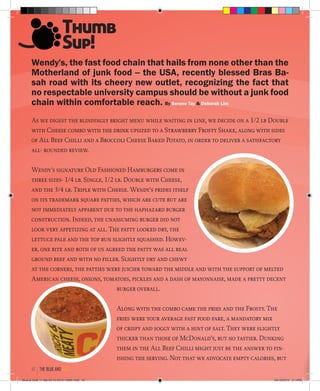 Wendy's, the fast food chain that hails from none other than the
Motherland of junk food -- the USA, recently blessed Bras Ba-
sah road with its cheery new outlet, recognizing the fact that
no respectable university campus should be without a junk food
chain within comfortable reach. By Serene Tay & Deborah Lim
As we digest the blindingly bright menu while waiting in line, we decide on a 1/2 lb Double
with Cheese combo with the drink upsized to a Strawberry Frosty Shake, along with sides
of All Beef Chilli and a Broccoli Cheese Baked Potato, in order to deliver a satisfactory
all- rounded review.
Wendy's signature Old Fashioned Hamburgers come in
three sizes- 1/4 lb. Single, 1/2 lb. Double with Cheese,
and the 3/4 lb. Triple with Cheese. Wendy's prides itself
on its trademark square patties, which are cute but are
not immediately apparent due to the haphazard burger
construction. Indeed, the unassuming burger did not
look very appetizing at all. The patty looked dry, the
lettuce pale and the top bun slightly squashed. Howev-
er, one bite and both of us agreed the patty was all real
ground beef and with no filler. Slightly dry and chewy
at the corners, the patties were juicier toward the middle and with the support of melted
American cheese, onions, tomatoes, pickles and a dash of mayonnaise, made a pretty decent
burger overall.
Along with the combo came the fries and the Frosty. The
fries were your average fast food fare, a mandatory mix
of crispy and soggy with a hint of salt. They were slightly
thicker than those of McDonald’s, but no tastier. Dunking
them in the All Beef Chilli might just be the answer to fin-
ishing the serving. Not that we advocate empty calories, but
Thumb
Sup!
the blue and gold42
Blue & Gold 11 Sat 23-10-2010 1300h.indd 42 23/10/2010 3:14PM
 