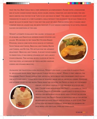 that the All Beef Chilli was a very impressive accompaniment. Packed with a wholesome
mix of slow-cooked kidney beans, diced celery, onions, tomatoes and ground beef, the gen-
erous serving was touted to be “low in fat and high in fiber”. The array of ingredients lent
themselves to make up a very flavorful chilli without the excessive use of salt. Some of us
might be glad to know that it was not the least bit spicy. Served piping hot, it makes great
comfort food on a rainy day, we both thought. It just needed something to go with, perhaps
nachos or something of the like.
Wendy’s attempts to balance the caloric intensity of
its burgers and Frostys by offering baked potatoes and
salads. We decided to try their Hot Stuffed Baked
Potatoes, which come with four choices of toppings -
Sour Cream and Chives, Broccoli and Cheese, Bacon
and Cheese, and Butter. We settled for the apparent
healthiest- Broccoli and Cheese. A russet potato baked
to perfection, it was served steaming hot and largely
unadulterated. The natural rustic flavour of the po-
tato was well accompanied by thick melted cheddar
cheese and steamed broccoli.
Alongside the traditional soda fountain, Wendy's has made a name for its famous Frost-
ys- milkshakes made from "fresh grade A milk and rich cream". When it first arrived, the
Strawberry Frosty Shake looked very artificial, with bright red strawberry syrup lining
the white soft serve, topped with tons of whipped cream and an artificial cherry. However,
one sip blew us out of the water. Fresh from the counter, the Frosty is thick but extremely
creamy, and sweet enough to end the meal as a quick des-
sert. Unlike some milkshakes, the Frosty contained no trace
of iciness. Despite it’s seeming unpopularity (a quick glance
around the restaurant found many soda cups but no fellow
Frosty fans), the Frosty Shake is definitely one of the better
milkshakes we have tasted, and is a steal at just $2.60. This
is the item we foresee ourselves being bent on grabbing de-
spite being late for class, over and over again.
the blue and gold 43
Blue & Gold 11 Sat 23-10-2010 1300h.indd 43 23/10/2010 3:14PM
 