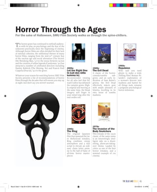 The horror genre has continued to enthrall audienc-
es with its play on psychology and the fear of the
unknown practically since the beginning of cinema.
Although horror films are often derided for their lack
of rational cohesion, the subliminal themes of many
horror films, ranging from the mid-20th
century fear
of the nuclear age and social alienation (The Incred-
ible Shrinking Man, ’57) to the nexus between racism
and the creation of urban legends (Candyman, ’92) has
attracted a number of celebrated directors including
Stanley Kubrick (The Shining, ‘80) and Francis Ford
Coppola (Dracula, ’92) to the genre.
Whatever your reason for watching horror, SMU Film
Society presents a list of recommendations of horror
films through the decades that will ensure you stay up
at night. Just don’t say you weren’t warned.
2000s:
Let the Right One
In (Låt den rätte
komma in)
Recommended viewing
for all who feel that Ed-
ward Cullen has defamed
the vampire genre. High-
ly original and moving at
the same time, the bleak
imagery will linger in
your mind long after the
end credits roll.
1990s:
The Ring
The original Japanese
film that spawned the lat-
er Hollywood remakes,
Ring combines creepy
atmosphere and a taut
script to elevate an ordi-
nary chain letter prem-
ise to the hall of fame of
all-time horror master-
pieces.
1980s:
The Evil Dead
A classic of the horror-
comedy/zombie sub-
genre, and an early in-
dication of Sam Raimi’s
genius, the Evil Dead
effectively injects gore
with ample amounts of
hilarity, revelling in its
own sense of zombie
madness.
1970s:
The Invasion of the
Body Snatchers
This remake of the 1950s
classic of the same name
is an interestingly intel-
ligent take on a disori-
enting, aliens-are-taking-
over theme. Lauded by
critics as one of the best
horror remakes, and a
seminal example of 70s
cinema.
1960s:
Repulsion
Who said you need
ghosts to make a truly
chilling film? Roman Po-
lanski’s exploration of
a woman’s descent into
madness and hatred for
all things male remains
a poignant psychological
horror milestone.
Horror Through the AgesFor the sake of Halloween, SMU Film Society walks us through the spine-chillers.
the blue and gold 45
Blue & Gold 11 Sat 23-10-2010 1300h.indd 45 23/10/2010 3:14PM
 