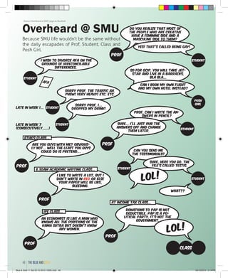 Prof, can I write the an-
swers in pencil?
Sure... I’ll just rub the
answers off and change
them later.
Sorry Prof, the traffic ah,
phew! Very heavy! Etc. etc.
I wish to divorce AFA on the
grounds of irreconcilable
differences.
Sorry Prof, I...
dropped my drink!Late in Week 1...
Late in Week 7
(consecutively......)
Can you send me
the testimonials?
I like to write a lot, but I
don’t write in red or else
your paper will be like,
bleeding.
An economist is like a man who
knows all the positions of the
Kama Sutra but doesn’t know
any women.
at income tax class...
8.30AM Academic writing class...
Donations to PAP is not
deductible. PAP is a po-
litical party, it’s not the
government.
LOL!
Prof
Prof
Prof
Prof
student
student
student
student
student
Class
Do you realize that most of
the people who are creative
have a feminine side and a
masculine side to them?
So for ocip, you will take jet-
star and live in a barracks,
bla bla...
Prof
Yes! That’s called being gay!
Can I book my own flight
and my own hotel instead?
student
Posh
Girl
IPE Class...
AFA
Overheard @ SMU
Because SMU life wouldn’t be the same without
the daily escapades of Prof, Student, Class and
Posh Girl.
Source: Overheard at SMU page on Facebook
Sure. Here you go. The
file’s called testis.
What??
studentLOL!
Are you guys with me? Obvious-
ly not... Well the least you guys
could do is pretend…
Ethics class...
Prof
the blue and gold46
Blue & Gold 11 Sat 23-10-2010 1300h.indd 46 23/10/2010 3:14PM
 