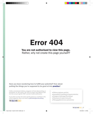 You are not authorised to view this page.
Rather, why not create this page yourself?
Have you been wondering how to fulfill your potential? How about
putting the things you’re supposed to be good at into practice?
Unlike conventional wisdom, a magazine isn’t just about writing, or
journalism, for that matter. We look for people with different skill
sets that can put together SMU’s premier student publication.
If you think you have the talent and the passion to contribute to the
school magazine, drop us an email at pubcomm@sa.smu.edu.sg.
THEBLUEANDGOLD
■ Writers (opinion articles)
■ Journalists/Contributors (reports/articles)
■ Designers (InDesign/Photoshop)
■ Illustrators (Comics/Artwork)
■ Photographers (Cover and articles)
Error 404
the blue and gold 47
Blue & Gold 11 Sat 23-10-2010 1300h.indd 47 23/10/2010 3:14PM
 