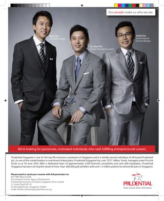 Terry Tan
Associate Manager
Tan Shao Pin
Premier Financial Consultant
Smith Foo
Senior Financial
Services Manager
Our people make us who we are.
We’re looking for passionate, motivated individuals who seek fulfilling entrepreneurial careers.
Prudential Singapore is one of the top life insurance companies in Singapore and is a wholly owned subsidiary of UK-based Prudential
plc. As one of the market leaders in investment-linked plans, Prudential Singapore has over S$7.7 billion funds managed under PruLink
funds as at 30 June 2010. With a dedicated team of approximately 3,500 financial consultants and over 600 employees, Prudential
Singapore has been serving the needs of more than 600,000 policyholders with over 1.3 million policies for almost 80 years in Singapore.
Please email or send your resume with full particulars to:
Ref: SMU Blue & Gold
Recruitment Centre, Agency Distribution
Prudential Assurance Company Singapore (Pte) Limited
51 Scotts Road #01-01
Prudential@Scotts, Singapore 228241
Email: AD.Recruitment@prudential.com.sg
Blue & Gold 11 Sat 23-10-2010 1300h.indd 48 23/10/2010 3:15PM
 