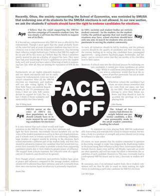 FACE
OFF The School of Eco-
nomics had thrown its
weight behind one par-
ticular candidate, a deci-
sion presumably made by
the small student committee
heading the school.
To maintain an even playing field, SMUSA understand-
ably intervened, and reminded the school to remain neutral. For fair-
ness, a body in a position of strength and power should not be using
its influence to take sides.
Of course, we must assume that the student committee in question
is discerning enough to make that judgment.By disallowing bodies
in-the-know using their influence to help their constituents make in-
formed choices, many votes will be cast blindly, especially as voters
are often apathetic and will not make the effort to determine the ca-
pabilities of each candidate themselves. This may eventually lead to
a sub-optimal SMUSA board, and in turn, a decrease in student wel-
fare.
By extension, only if an informed student body elects student com-
mittees will we then be able to count on them making the right
choice in endorsing a particular candidate for SMUSA elections.
Loh Wei Quan
In SMU, societies and student bodies are entirely
student-centered – by the student, for the student.
Unlike the political agendas that real world orga-
nizations may have, school elections should have
only one aim: to search for students who are most
passionate in serving the student community.
As such, all initiatives should be led by students, and the primary
concern should be the quality of candidates and their mandate. In
the journey leading up to voting day, candidates have campaigned
aggressively – using posters, Facebook pages, bookmarks, and bal-
loons – just to convince voters that they are worthy of the checkbox
next to their names.
However, if schools step into the electoral process by endorsing cer-
tain candidates, it would give those candidates an unfair
edge. While it could mean extra firepower for some-
one who is competent, would that be at the ex-
pense of another passionate, but not as estab-
lished, candidate?
Whichever school the candidates hail
from, we must always remember that
we come from one place, one fam-
ily, one SMU. These students are all
striving to serve their fellow stu-
dents, and thus should at least be
accorded the privilege of a level
playing field.
John Huang
SMUSA serves as the
voice of SMU’s stu-
dent population, so why
should schools have to re-
main neutral by not endors-
ing candidates for elections?
It is only natural that each school would seek repre-
sentation in the SMUSA Exco to voice their opinions and
fight for their interests. Successfully elected members rely on the
votes of the student population to arrive at their privileged positions,
and if schools were to remain neutral by not endorsing candidates,
large swathes of support would be missing in the elections. Each
school represents a different part of the student body, and thus they
should be allowed to endorse the candidate they feel would best rep-
resent their interests. It is unfair to prohibit schools from supporting
candidates purely due to their relatively greater power of influence.
The support from schools represent the collective view of a signifi-
cant set of students, and should not be ignored.
Even though school committees and portfolio holders have great-
er power and influence compared to the average student, students
should still be allowed hear their opinions, and will eventually draw
their own conclusions based on whatever is personally important.
Jeanie Hue
I believe that the email supporting the SMUSA
election campaign of Economics student Gary Tan
was simply a call from the Oikos family to support
one of its flock.
It is beyond my comprehension why SMUSA was so affected by this
endorsement. Though I must agree that the email probably boost-
ed the votes for Gary, as some Economics students may have felt in-
clined to vote in line with the School’s endorsement, thus throwing
their collective weight behind Gary. I believe that SMUSA ought not
be too put off by this move, as I believe that the Oikos Committee
purely wanted to put up a display of support for Gary. They must
have had prior knowledge of Gary’s capabilities to serve the student
body well, and would not have taken a blind leap of faith in support-
ing Gary Tan. After all, they are putting the reputation of SOE on the
line.
Furthermore, we are highly educated students,
and our ideals and morals will not be easily
swayed by endorsements, even one from a
school committee. After all, the SMUSA
elections are important, and students
will not take voting lightly. If The
New York Times can endorse Barack
Obama in the US presidential elec-
tions, I don’t see why SOE cannot
declare its support for Gary Tan. In
fact, I think it shows solidarity and
unity within the Oikos family.
Tan Yi Heng Jason
Aye
Aye
Nay
Nay
Recently, Oikos, the society representing the School of Economics, was reminded by SMUSA
that endorsing one of its students for the SMUSA elections is not allowed. In our new section,
we ask the students if schools should have the right to endorse candidates for elections.
the blue and gold 7
Blue & Gold 11 Sat 23-10-2010 1300h.indd 7 23/10/2010 3:10PM
 