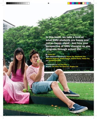 In this issue, we take a look at
what SMU students are happy and
not-so-happy about - and how your
perspective of SMU changes as you
progress through school life.
By Owen Tan
With additional reporting by Serene Tay, Stephanie Yow,
Shobana Nadaraja, Ankita Prasad, Aashna Nasta, Tobias Yeo,
and Senthil Sukumar
Photography by Lee Chei Ren
Models: Lim Zihui, Tan Siow Yun, Kingley Lim
the blue and gold 9
Blue & Gold 11 Sat 23-10-2010 1300h.indd 9 23/10/2010 3:10PM
 