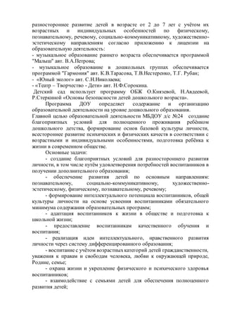 разностороннее развитие детей в возрасте от 2 до 7 лет с учётом их
возрастных и индивидуальных особенностей по физическому,
познавательному, речевому, социально-коммуникативному, художественно-
эстетическому направлениям согласно приложению к лицензии на
образовательную деятельность:
- музыкальное образование раннего возраста обеспечивается программой
"Малыш" авт. В.А.Петрова;
- музыкальное образование в дошкольных группах обеспечивается
программой "Гармония" авт. К.В.Тарасова, Т.В.Нестеренко, Т.Г. Рубан;
- «Юный эколог» авт. С.Н.Николаева;
- «Театр – Творчество - Дети» авт. Н.Ф.Сорокина.
Детский сад использует программу ОБЖ О.Князевой, Н.Авдеевой,
Р.Стеркиной «Основы безопасности детей дошкольного возраста».
Программа ДОУ определяет содержание и организацию
образовательной деятельности на уровне дошкольного образования.
Главной целью образовательной деятельности МБДОУ д/с №24 создание
благоприятных условий для полноценного проживания ребёнком
дошкольного детства, формирование основ базовой культуры личности,
всестороннее развитие психических и физических качеств в соответствии с
возрастными и индивидуальными особенностями, подготовка ребёнка к
жизни в современном обществе.
Основные задачи:
- создание благоприятных условий для разностороннего развития
личности, в том числе путём удовлетворения потребностей воспитанников в
получении дополнительного образования;
- обеспечение развития детей по основным направлениям:
познавательному, социально-коммуникативному, художественно-
эстетическому, физическому, познавательному, речевому;
- формирование интеллектуального потенциала воспитанников, общей
культуры личности на основе усвоения воспитанниками обязательного
минимума содержания образовательных программ;
- адаптация воспитанников к жизни в обществе и подготовка к
школьной жизни;
- предоставление воспитанникам качественного обучения и
воспитания;
- реализация идеи интеллектуального, нравственного развития
личности через систему дифференцированного образования;
- воспитание с учётом возрастныхкатегорий детей гражданственности,
уважения к правам и свободам человека, любви к окружающей природе,
Родине, семье;
- охрана жизни и укрепление физического и психического здоровья
воспитанников;
- взаимодействие с семьями детей для обеспечения полноценного
развития детей;
 