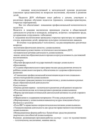 - оказание консультативной и методической помощи родителям
(законным представителям) по вопросам воспитания, обучения и развития
детей.
Педагоги ДОУ обобщают опыт работы с детьми, участвуют в
различных формах обучения педагогов (тренинги, семинары-практикумы,
открытые мероприятия).
Все это обеспечивает повышение профессиональной компетентности
педагогов.
Педагоги и младшие воспитатели принимали участие в общественной
деятельности (участие в конкурсах, концертах, встречах с ветеранами труда,
поздравления сотрудников с юбилеями)
С младшими воспитателями проведены открытые просмотры по сервировке
столов, кормлению детей, привитию культурно-гигиенических навыков.
В течение годапроведены 5 педсоветов, где рассматривались различные
вопросы:
-воспитание физических качеств у дошкольников;
-организация художественно-эстетическоговоспитания в ДОУ;
-познавательно-речевая деятельность дошкольников;
-анализ качества образовательногопроцессаирезультативность достижений
воспитанников.
Семинары:
«Изучаем федеральный государственныйстандартдошкольного
образования»
«Созданиеобразовательногопространствакак среды развития личности
ребёнка дошкольного возраста, обеспечения его здоровья ифизического
развития»
«Становление профессиональнойкомпетенциипедагогов в социально-
личностном развитиидошкольников»
«Воспитание гражданственностиипатриотизма у дошкольников в разных
видах образовательнойдеятельности»
Консультации:
«Оценка уровня нервно –психическогоразвития детей раннего возраста»
«Речь воспитателя как источникречевого развития дошкольников»
«Формы организацииоптимальнойдвигательной активностидетей старшего
возраста»
«Оформлениеи содержаниематериалов «Уголка для родителей»
«Формированиеу дошкольников навыков культуры поведения в быту»
Внедрялись проекты:
«Роль ИКТ в нравственно-патриотическом воспитаниидошкольников».
«Театрализованная деятельность как средство нравственного воспитания
дошкольников».
«Нетрадиционныеформы работы с бумагойкак средство развития
творческихспособностейдошкольников»
В рамках развивающих программ работал мастер – класс по художественно
– эстетическому воспитанию, мамина школа.
 