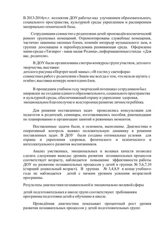 В 2013-2014уч.г. коллектив ДОУ работал над улучшением образовательного,
социального пространства, культурной среды укреплением и расширением
материально-технической базы.
Сотрудникамисовместно с родителямидетей произведёнкосметический
ремонт групповых помещений. Отремонтированы служебные помещения,
частично заменены оконные блоки, изменён интерьер музыкального зала, в
группах дооснащена и переоборудована развивающая среда. Оформлены
мини-среды «Таганрог - наша малая Родина», информационныестенды «Для
вас, родители».
В ДОУ были организованы смотры-конкурсы группучастков, детского
творчества, выставки:
детского рисунка «Портретмоей мамы»;«В гостяху светофора»
совместныхработс родителями«Знаем мы всегдао том, что нельзя шутить с
огнём»;выставка-конкурс новогоднихёлок.
В прошедшем учебном году творческийпотенциал сотрудников был
направлен на созданиеединого образовательного, социального пространства
и культурной среды, обеспечивающейохрану и укрепление здоровья,
эмоциональноеблагополучиеи всестороннееразвитие личностиребёнка.
Для решения поставленных задач проводились консультации для
педагогов и родителей, семинары, изготавливались пособия, рекомендации
по планированию и организации занятий и режимных моментов.
Поставленные задачи были, в основном, выполнены. Диагностика и
оперативный контроль выявил положительную динамику в решении
поставленных задач. В ДОУ были созданы оптимальные условия для
охраны и укрепления здоровья, физического и психического и
интеллектуального развития воспитанников.
Анализ умственных, эмоциональных и волевых качеств позволил
сделать следующие выводы: уровень развития познавательных процессов
соответствует возрасту, наблюдается повышение эффективности работы
ДОУ по развитию познавательных процессов у детей в группах № 5,6,7,10
(старший дошкольный возраст). В группах № 3,4,8,9 в конце учебного
года не наблюдается детей с низким уровнем усвоения возрастной
программы.
Результаты диагностикипознавательнойи эмоционально-волевойсферы
детей подготовительныхк школе групп соответствуют требованиям
программы подготовкидетей к обучению в школе.
Проведённая диагностика показывает процентный рост уровня
развития познавательных процессов у детей подготовительных групп:
 