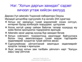 Нэг: “Хотын даргын захидал” сэдэвт
хичээл угтаж хийсэн ажлууд
Дархан-Уул аймгийн Үндэсний лаборатори Оюуны
Ирээдүй цогцолбор сургуулийн 4-р ангийн 244 сурагчид:
 Хотын хог хаягдлын тухай мэдээллийг сонин сэтгүүл,
интернет бусад холбогдох газруудаас цуглуулав
 Хотоо хоггүй цэвэр сайхан байлгах талаар хүүхдүүд юу
хийж болох оролцоогоо тодорхойлж ярилцав
 Аймгийн засаг даргад хүүхэд бүр захидал бичив
 Хотын соѐлжилт, тохижилтонд ажилладаг байгууллага
болон тэнд ажиллагсадын тухай мэдэж тэдгээрийн
хөдөлмөрийг хүндэтгэх тухай ойлгож авсан
 Сургуулийнхаа үйлчилгээний ажилчдын хөдөлмөрийг
хүндлэх талаар ч ярилцсан
 Эцэг эхчүүд хотын зам талбайн үйлчлэгч нарт “Халуун
аарц”-аар үйлчлэв
www.oyunii-ireedui.edu.mn,
www.facebook.com/bagabolovsrol

 