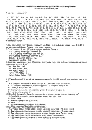Бага эмч төрөлжсөн мэргэшлийн сургалтад элсэхэд зориулсан
шалгалтын жишиг сорил
Сорилын зөв хариулт
1-D, 2-D, 3-C, 4-A, 5-A, 6-B, 7-B, 8-E, 9-A, 10-D, 11-A, 12-B, 13-A, 14-C, 15-D, 16-A,
17-B, 18-E, 19-C, 20-B, 21-E, 22-A, 23-B, 24-C, 25-B, 26-D, 27-A, 28-A, 29-A, 30-C, 31-
C, 32-B, 33-D, 34-A, 35-B, 36-B, 37-D, 38-D, 39-D, 40-A, 41-C, 42-E, 43-A, 44-A, 45-E,
46-D, 47-C, 48-D, 49-D, 50-E, 51-B, 52-E, 53-E, 54-A, 55-D, 56-B, 57-A, 58-C, 59-E, 60-
A, 61-D, 62-D, 63-D, 64-D, 65-C, 66-E, 67-B, 68-A, 69-A, 70-A, 71-A, 72-C, 73-D, 74-D,
75-D, 76-D, 77-B, 78-B, 79-D, 80-D, 81-D, 82-C, 83-A, 84-B, 85-A, 86-B, 87-E, 88-D, 89-
A, 90-B, 91-C, 92-E, 93-A, 94-C, 95-E, 96-E, 97-C, 98-A, 99-B, 100-A, 101-C, 102-E,
103-B, 104-A, 105-C, 106-C, 107-E, 108-E, 109-E, 110-E, 111-A, 112-E, 113-A, 114-B,
115-C, 116-A, 117-D, 118-C, 119-E, 120-D, 121-E, 122-A, 123-A, 124-A, 125-A, 126-A,
127-B, 128-E, 129-D, 130-A, 131-C, 132-A, 133-E, 134-A, 135-B, 136-E, 137-A, 138-E,
139-E, 140-A, 141-B, 142-A, 143-E, 144-A, 145-C, 146-A, 147-A, 148-A, 149-A, 150-B,
Сонгогдсон сорил
1. Нэг сонголттой тест ( Зөвхөн 1 хариулт зөв байх ) Энэ хэлбэрийн сорил нь A, B, C, D, E
гэсэн дугаартай бөгөөд Зөвхөн 1 зөв хариуг сонгоно.
2.Олон сонголттой тест ( Хэдэн ч хариулт зөв байж болох )
1, 2, 3 дугаар хариултууд зөв бол (A.)
1, 2, 3, 4 дугаар хариултууд зөв бол (B.)
2 ба 4 дугаар хариултууд зөв бол (C.)
Зөвхөн 4-р хариулт зөв бол (D.)
Бүх хариулт зөв бол (E.)
3.Шалтгаан хамаарлын тест (Заагдсан тестүүдийн үнэн зөв хийгээд тэдгээрийн шалтгаан
хамаарлыг тодорхойлно.)
Зөв, Зөв, Зөв (A.)
Зөв, Зөв, Буруу (B.)
Зөв, Буруу, Буруу (C.)
Буруу, Зөв, Буруу (D.)
Буруу, Буруу, Буруу (E.)
/1./ Улаанбурхэнтай 4 настай хүүхдэд А аминдэмийн 100000 нэгжтэй, хөх капсулыг яаж өгөх
вэ?
A. 1 капсулыг яаралтай өг, маргааш уулгах 1 капсулыг эхэд нь зааж өг.
B. 12 капсулыг яаралтай өг, маргааш уулгах 12 капсулыг эхэд нь өг
C. 1 капсулыг яаралтай өг
D. 2 капсулыг яаралтай өг, маргааш уулгах 2 капсулыг эхэд нь өг.
E. 3 капсулыг яаралтай өг
/2./ Бамбай булчирхайн бүтцийн өөрчлөлтийг илрүүлэх гол шинжилгээг нэрлэнэ үү?
A. Бамбай булчирхайд цацраг идэвхит иодын шингээлт үзэх
B. Термографи
C. Бамбай булчирхайн зураг авах
D. ЭХО
E. Цусан бамбайн даавруудыг тодорхойлох
/3./ Хүүхэд нярайлах хугацааг яаж тогтоох вэ?
A. Сүүлийн сарын тэмдэг ирсэн анхны өдрөөс 3 сарыг хасч, 15 хоног нэмнэ.
B. Сүүлийн сарын тэмдэг ирсэн эцсийн өдрөөс 3 сарыг хасч, 15 хоног нэмнэ.
C. Сүүлийн сарын тэмдэг ирсэн анхны өдрөөс 3 сарыг хасч, 7 хоног нэмнэ
D. Сүүлийн сарын тэмдэг ирсэн анхны өдөр дээр 9 сарыг нэмнэ
E. Сүүлийн сарын тэмдэг ирсэн эцсийн өдөр дээр 10 сарыг нэмнэ.
 