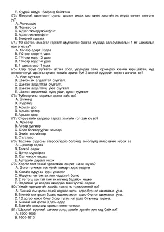 E. Хуурай халуун байранд байлгана
/73./ Бөөрний шалтгаант цусны даралт ихсэх хам шинж хамгийн их илрэх өвчинг сонгоно
уу?
A. Амилодоиз
B. Поликестоз
C. Архаг.гломерулонефрит
D. Архаг.пиелонефрит
E. Бөөрний сүрьеэ
/74./ 10 сартай. амьсгал гаргалт шуугиантай байгаа хүүхдэд сальбутамолын 4 мг шахмалыг
яаж өгөх вэ?
A. 12-ээр өдөрт 3 удаа
B. 12-ээр өдөрт 4 удаа
C. 14-ээр өдөрт 3 удаа
D. 14-ээр өдөрт 4 удаа
E. 1 шахмалаар 1 удаа
/75./ Сар гаруй суулгасан атлаа хоол, ундандаа сайн, орчиндоо хэвийн харьцаатай, нүд
хонхоогоогүй, арьсны хуниас хэвийн арилж буй 2 настай хүүхдийг хэрхэн ангилах вэ?
A. Ужиг суулгалт
B. Шингэн их алдалттай суулгалт.
C. Шингэн алдалттай суулгалт.
D. Шингэн алдалтгүй, ужиг суулгалт
E. Шингэн алдалттай, хүнд ужиг, цусан суулгалт
/76./ Туберкулины сорилыг хаана хийх вэ?
A. Булчинд
B. Судсанд
C. Арьсан дор
D. Арьсан дотор
E. Арьсан дээр
/77./ Сүрьеэгийн халдвар тархах хамгийн гол зам юу вэ?
A. Арьсаар
B. Агаар дуслаар
C. Хоол боловсруулах замаар
D. Эхийн хэвлийгээр
E. Салстаар
/78./ Тархины судасны атеросклероз болоход эмнэлзүйд ямар шинж илрэх вэ
A. Цээжээр өвдөх
B. Толгой өвдөх
C. Дотор муухайрах
D. Хөл чинэрч өвдөх
E. Артерийн даралт ихсэх
/79./ Хэрлэг төст үений үрэвслийн онцлог шинж юу вэ?
A. Эмгэг голчлон том үеийг хамарч хэрж өвдөнө
B. Хөлийн хурууны хурц үрэвсэл
C. Нурууны үе гэмтэж явж чадахгүй болно
D. 2 үе тэгш хэмтэй гэмтэж өглөөд бадайрч хөшнө
E. Өвдөгний үе хавдаж шөнөдөө маш хүчтэй өвдөнө
/80./ Умайн ерөндөгийг хэдийд тавих нь тохиромжтой вэ?
A. Биений юм ирсэн эхний өдрөөс эхлэн өдөр бүр нэг шахмалыг ууна.
B. Биений юм ирсэн 5 дахь өдрөөс эхлэн өдөр бүр нэг шахмалыг ууна.
C. 12 долоо хоног буюу 3 сар тутам нэг удаа бульчинд тарина.
D. Биений юм ирсэн 3 дахь өдөр
E. Бэлгийн хавьталд орохын өмнө тогтмол
/81./ Шээсний ерөнхий шинжилгээнд хэвийн хувийн жин хэд байх вэ?
A. 1000-1005
B. 1005-1010
 