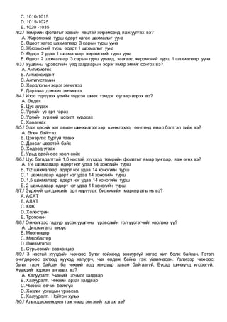 C. 1010-1015
D. 1015-1025
E. 1020 -1035
/82./ Төмрийн фолатыг хэвийн явцтай жирэмсэнд яаж уулгах вэ?
A. Жирэмсний турш өдөрт хагас шахмалыг ууна
B. Өдөрт хагас шахмалаар 3 сарын турш ууна
C. Жирэмсний турш өдөрт 1 шахмалыг ууна
D. Өдөрт 2 удаа 1 шахмалаар жирэмсний турш ууна
E. Өдөрт 2 шахмалаар 3 сарын турш уугаад, залгаад жирэмсний турш 1 шахмалаар ууна.
/83./ Уушгины үрэвслийн үед халдварын эсрэг ямар эмийг сонгох вэ?
A. Антибиотек
B. Антиоксидант
C. Антигистамин
D. Хордлогын эсрэг эмчилгээ
E. Дархлаа дэмжих эмчилгээ
/84./ Ихэс түрүүлэх үеийн үндсэн шинж тэмдэг юугаар илрэх вэ?
A. Өвдөх
B. Цус алдах
C. Ургийн ус эрт гарах
D. Ургийн зүрхний цохилт хурдсах
E. Хавагнах
/85./ Элэг цөсийг хэт авиан шинжилгээгээр шинжлэхэд өвчтөнд ямар бэлтгэл хийх вэ?
A. Өлөн байлгах
B. Цэвэрлэх бургуй тавих
C. Давсаг шээстэй байх
D. Ходоод угаах
E. Урьд оройноос хоол сойх
/86./ Цус багадалттай 1,6 настай хүүхдэд төмрийн фолатыг ямар тунгаар, яаж өгөх вэ?
A. 14 шахмалаар өдөрт нэг удаа 14 хоногийн турш
B. 12 шахмалаар өдөрт нэг удаа 14 хоногийн турш
C. 1 шахмалаар өдөрт нэг удаа 14 хоногийн турш
D. 1,5 шахмалаар өдөрт нэг удаа 14 хоногийн турш
E. 2 шахмалаар өдөрт нэг удаа 14 хоногийн турш
/87./ Зүрхний шигдээсийг эрт илрүүлэх биохимийн маркер аль нь вэ?
A. АСАТ
B. АЛАТ
C. КФК
D. Холестрин
E. Тропонин
/88./ Эмнэлгээс гадуур үүсэх уушгины үрэвслийн гол үүсгэгчийг нэрлэнэ үү?
A. Цитомигало вирус
B. Мөөгөнцөр
C. Микобактер
D. Пневмококк
E. Сүрьеэгийн савханцар
/89./ 3 настай хүүхдийн чихнээс булаг гойжоод зовиургүй хагас жил болж байсан. Гэтэл
өчигдөрөөс эхлээд хүүхэд халуурч, чих өвдөж байна гэж уйлагнасан. Үзлэгээр чихнээс
булаг гарч байсан ба чихний ард хөндүүр хаван байгаагүй. Бусад шинжүүд илрээгүй.
Хүүхдийг хэрхэн ангилах вэ?
A. Халууралт. Чихний цочмог халдвар
B. Халууралт. Чихний архаг халдвар
C. Чихний өвчин байхгүй
D. Хөхлөг ургацын үрэвсэл.
E. Халууралт. Нойтон хульх
/90./ Альгодисменорея гэж ямар эмгэгийг хэлэх вэ?
 