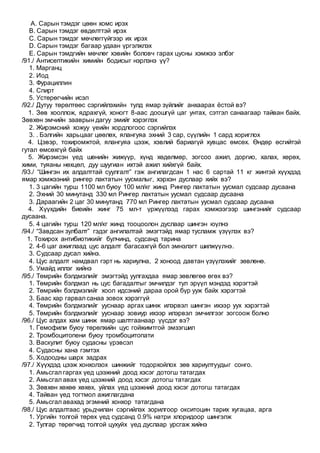 A. Сарын тэмдэг цөөн хомс ирэх
B. Сарын тэмдэг өвдөлттэй ирэх
C. Сарын тэмдэг мөчлөггүйгээр их ирэх
D. Сарын тэмдэг багаар удаан үргэлжлэх
E. Сарын тэмдгийн мөчлөг хэвийн боловч гарах цусны хэмжээ элбэг
/91./ Антисептикийн химийн бодисыг нэрлэнэ үү?
1. Марганц
2. Иод
3. Фурациллин
4. Спирт
5. Устөрөгчийн исэл
/92./ Дутуу төрөлтөөс сэргийлэхийн тулд ямар зүйлийг анхаарах ёстой вэ?
1. Зөв хооллож, ядрахгүй, хоногт 8-аас доошгүй цаг унтах, сэтгэл санаагаар тайван байх.
Зөвхөн эмчийн зааврын дагуу эмийг хэрэглэх
2. Жирэмсний хожуу үеийн хордлогоос сэргийлэх
3. . Бэлгийн харьцааг цөөлөх, ялангуяа эхний 3 сар, сүүлийн 1 сард хориглох
4. Цэвэр, тохиромжтой, ялангуяа цээж, хэвлий бариагүй хувцас өмсөх. Өндөр өсгийтэй
гутал өмсөхгүй байх
5. Жирэмсэн үед шөнийн жижүүр, хүнд хөдөлмөр, зогсоо ажил, доргио, халах, хөрөх,
хими, туяаны нөхцөл, дуу шуугиан ихтэй ажил хийхгүй байх.
/93./ “Шингэн их алдалттай суулгалт” гэж ангилагдсан 1 нас 6 сартай 11 кг жинтэй хүүхдэд
ямар хэмжээний рингер лактатын уусмалыг, хэрхэн дуслаар хийх вэ?
1. 3 цагийн турш 1100 мл буюу 100 мл/кг жинд Рингер лактатын уусмал судсаар дусаана
2. Эхний 30 минутанд 330 мл Рингер лактатын уусмал судсаар дусаана
3. Дараагийн 2 цаг 30 минутанд 770 мл Рингер лактатын уусмал судсаар дусаана
4. Хүүхдийн биеийн жинг 75 мл-т үржүүлээд гарах хэмжээгээр шингэнийг судсаар
дусаана.
5. 4 цагийн турш 120 мл/кг жинд тооцоолон дуслаар шингэн юүлнэ
/94./ “Завдсан зулбалт” гэдэг ангилалтай эмэгтэйд ямар тусламж үзүүлэх вэ?
1. Тохирох антибиотикийг булчинд, судсанд тарина
2. 4-6 цаг ажиглаад цус алдалт багасахгүй бол эмнэлэгт шилжүүлнэ.
3. Судсаар дусал хийнэ.
4. Цус алдалт намдвал гэрт нь хариулна, 2 хоноод давтан үзүүлэхийг зөвлөнө.
5. Умайд иллэг хийнэ
/95./ Төмрийн бэлдмэлийг эмэгтэйд уулгахдаа ямар зөвлөгөө өгөх вэ?
1. Төмрийн бэлдмэл нь цус багадалтыг эмчилдэг тул эрүүл мэндэд хэрэгтэй
2. Төмрийн бэлдмэлийг хоол идсэний дараа орой бүр ууж байх хэрэгтэй
3. Баас хар гарвал санаа зовох хэрэггүй
4. Төмрийн бэлдмэлийг ууснаар аргах шинж илэрвэл шингэн ихээр уух хэрэгтэй
5. Төмрийн бэлдмэлийг ууснаар зовиур ихээр илэрвэл эмчилгээг зогсоож болно
/96./ Цус алдах хам шинж ямар шалтгаанаар үүсдэг вэ?
1. Гемофили буюу төрөлхийн цус гойжимтгой эмзэгшил
2. Тромбоцитопени буюу тромбоцитопати
3. Васкулит буюу судасны үрэвсэл
4. Судасны хана гэмтэх
5. Ходоодны шарх задрах
/97./ Хүүхдэд цээж хонхолзох шинжийг тодорхойлох зөв хариултуудыг сонго.
1. Амьсгал гаргах үед цээжний доод хэсэг дотогш татагдах
2. Амьсгал авах үед цээжний доод хэсэг дотогш татагдах
3. Зөвхөн хөхөө хөхөх, уйлах үед цээжний доод хэсэг дотогш татагдах
4. Тайван үед тогтмол ажиглагдана
5. Амьсгал авахад эгэмний хонхор татагдана
/98./ Цус алдалтаас урьдчилан сэргийлэх зорилгоор окситоцин тарих хугацаа, арга
1. Ургийн толгой төрөх үед судсанд 0.9% натри хлоридоор шингэлж
2. Тулгар төрөгчид толгой цухуйх үед дуслаар урсгаж хийнэ
 