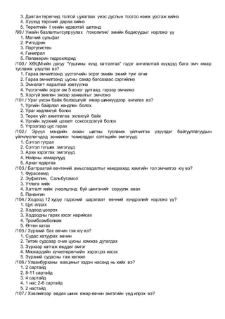 3. Давтан төрөгчид толгой цухалзах үеэс дуслын тоогоо нэмж урсгаж хийнэ
4. Хүүхэд төрсний дараа хийнэ
5. Төрөлтийн I үеийн идэвхтэй шатанд
/99./ Умайн базлалтыгсулруулах /токолитик/ эмийн бодисуудыг нэрлэнэ үү
1. Магний сульфат
2. Ритодрин
3. Партусистен
4. Гинипрал
5. Папаверин гидрохлорид
/100./ ХӨЦМ-ийн дагуу “Уушгины хүнд хатгалгаа” гэдэг ангилалтай хүүхдэд бага эмч ямар
тусламж үзүүлэх вэ?
1. Гараа эмчилгээнд үүсгэгчийн эсрэг эмийн эхний тунг өгнө
2. Гараа эмчилгээнд цусны сахар багсахаас сэргийлнэ
3. Эмнэлэгт яаралтай хэвтүүлнэ
4. Үүсгэгчийн эсрэг эм 5 хоног уулгаад гэрээр эмчилнэ
5. Хоргүй зөөлөн эмээр ханиалгыг эмчлэнэ
/101./ Ураг үхсэн байж болзошгүйг ямар шинжүүдээр ангилах вэ?
1. Ургийн байрлал хөндлөн болох
2. Ураг хөдлөхгүй болох
3. Төрөх үйл ажиллагаа эхлэхгүй байх
4. Ургийн зүрхний цохилт сонсогдохгүй болох
5. Үтрээгээр цус гарах
/102./ Эрүүл мэндийн анхан шатны тусламж үйлчилгээ үзүүлдэг байгууллагуудын
үйлчлүүлэгчдэд зонхилон тохиолддог сэтгэцийн эмгэгүүд:
1. Сэтгэл гутрал
2. Сэтгэл түгших эмгэгүүд
3. Архи хэрэглэх эмгэгүүд
4. Нойрны хямарлууд
5. Архаг ядаргаа
/103./ Багтраатай өвчтөний амьсгаадалтыг намдаахад хамгийн гол эмчилгээ юу вэ?
1. Фурасемид
2. Эуфиллин, Сальбутамол
3. Утлага хийх
4. Хатгалт хийж үнхэлцгэнд буй шингэнийг соруулж авах
5. Панангин
/104./ Ходоод 12 хуруу гэдэсний шархлаат өвчний хүндрэлийг нэрлэнэ үү?
1. Цус алдах
2. Ходоод цоорох
3. Ходоодны гарах хэсэг нарийсах
4. Тромбоэмболизм
5. Өтгөн хатах
/105./ Зүрхний бах өвчин гэж юу вэ?
1. Судас хатуурах өвчин
2. Титэм судсаар очих цусны хэмжээ дутагдах
3. Зүрхээр хатгаж өвддөг эмгэг
4. Миокардийн хүчилтөрөгчийн хэрэгцээ ихсэх
5. Зүрхний судасны гаж хөгжил
/106./ Улаанбурханы вакциныг хэдэн насанд нь хийх вэ?
1. 2 сартайд
2. 8-11 сартайд
3. 4 сартайд
4. 1 нас 2-6 сартайд
5. 2 настайд
/107./ Хэвлийгээр өвдөх шинж ямар өвчин эмгэгийн үед илрэх вэ?
 