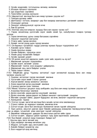 2. Ургийн мэдрэлийн тогтолцооны хөгжилд нөлөөлнө
3. Исэлдэх процесст оролцоно
4. Цус алдалтаас сэргийлнэ
5. Гемоглобин үүсэхэд оролцоно
/115./ Шарлалттай өвчтөнд бага эмч ямар тусламж үзүүлэх вэ?
1. Гемодез дуслаар хийнэ
2. Шалтгааныг тогтоож, халдварт шар бол халдвар хамгааллын дэглэмийг сахина
3. Эссенциал уулгана
4. Эмнэлэгт хойшлуулахгүй хүргэж өгнө
5. Лив 52 уулгана
/116./ Хяхтнаа амьсгал илэрсэн хүүхдэд бага эмч хэрхэн туслах вэ?
1. Гараа эмчилгээнд үүсгэгчийн эсрэг эмийн эхний тун, сальбутамол тохирох тунгаар
уулгана
2. Гараа эмчилгээнд цусны сахар багсахаас сэргийлнэ
3. Эмнэлэгт яаралтай хэвтүүлнэ
4. Утлага хийж гэрээр эмчлэнэ
5. Хөлийг гичтэй усанд дүрж гэрээр эмчилнэ
/117./ Эх барихын тусгайлсан гадуур үзлэгээр юунаас бусдыг тодорхойлох вэ?
1. Хэвлийн эргэн тойрон
2. Умайн ёроолын өндөр
3. Ургийн байрлал, түрүүлсэн хэсэг
4. Умайн доод таславчийн байдал
5. Ургийн зүрхний цохилт
/118./ 20 долоо хоногтой жирэмсэн эхийн үзлэг хийх зорилго нь юу вэ?
1. Жирэмсний хугацааг тодорхойлох
2. Ургийн өсөлт, хөгжлийг үнэлэх
3. Жирэмснийг тээлгэх эсэх асуудлыг шийдвэрлэх.
4. Жирэмсний явц, эмгэг байдлыг үнэлэх
5. Төрөх газрыг товлох
/119./ ХӨЦМ-ийн дагуу “Уушгины хатгалгаа” гэдэг ангилалтай хүүхдэд бага эмч ямар
тусламж үзүүлэх вэ?
1. Уушгины хатгалгааг гэрээр эмчлэхийг зөвлөнө
2. Үүсгэгчийн эсрэг эмийг 5 хоног уулгана
3. Хоргүй зөөлөн эмээр ханиалгыг эмчлэнэ
4. Хэзээ яаралтай эргэж үзүүлэхийг зөвлөнө
5. 2 хоноод давтан үзлэг товлоно
/120./ Манас таталтын урьдлын хүнд хэлбэрийн үед бага эмч ямар тусламж үзүүлэх вэ?
1. Ачааллаа багасгахыг зөвлөнө
2. Долоо хоногийн дараа давтан үзүүлэхийг зөвлөнө
3. Долоо хоногийн дараа даралт их байвал эмнэлэгт хэвтүүлэхийг сануулна
4. Магнийн сульфат хийнэ, даралт бууруулах эм өгнө, эмнэлэгт яаралтай хэвтүүлнэ
5. Ампициллин тарина
/121./ Сэтгэл түгших эмгэгтэй өвчтөнд бага эмчийн зүгээс өгөх зөвлөмжүүд:
1. Стресс тайлах ур чадварыг эзэмших зөвлөгөө өгнө
2. Сэтгэл түгших эмгэг бол эмчлэгдэх боломжтой өвчин гэдгийг ойлгуулна
3. Зүрх дэлсэх, амьсгал давчих зэрэг биеийн шинжүүдэд анхаарлаа төвлөрүүлэхгүй байх,
учир нь айдас, түгшэлтийг улам ихэсгэдэг гэдгийг ойлгуулах
4. Өөрийгөө тайвшруулан удирдах ба амьсгалын дасгал хийж сурах
5. Сэтгэл түгшилт, айдасыг даван туулахын тулд архи хэрэглэхээс зайлсхийх
/122./ Бүх биеийг угаахгүй ямар тохиолдол байдаг вэ?
1. Арьсны хурц эмгэг өвчний үед
2. Хурц халдварт өвчнөөр өвчилсөн үед
3. Мэдрэл, сэтгэцийн хурц эмгэгшлийн үед
4. Биеийн байдал хүндэвтэр үед
5. Босч чаддаггүй хүнд өвчтөнд
 