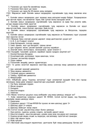 3. Үтрээнээс цус гарах ба хэвлийгээр өвдөх.
4. Үтрээнээс бага зэрэг цус гарах
5. Үтрээнээс цус гарах ба 38 хэмээс дээш халуурах
/130./ Жирэмсэн эхийг бэлгийн замын халдвараас сэргийлэхийн тулд ямар зөвлөгөө өгөх
вэ?
1. Бэлгийн замын халдвараас ураг халдвар авах магадлал өндөр байдаг. Халдварласан
ураг өвчтэй төрөх, гаж хөгжилтэй төрөх, бие султай болох магадлал ихтэй
2. Бэлгийн замын халдвараас сэргийлэхийн тулд жирэмсэн эх өдөр бүр угаалга хийж,
дотуур өмдөө сольж байх хэрэгтэй
3. Бэлгийн замын халдвараас сэргийлэхийн тулд жирэмсэн эх бэлгийн нэг эрүүл
хавьтагчтай байх, эсвэл бэлгэвч хэргэлдэг байх ёстой.
4. Бэлгийн замын халдвараас сэргийлэхийн тулд жирэмсэн эх Метрогель тариулах
хэрэгтэй.
5. Бэлгийн замын халдвараас сэргийлэхийн тулд жирэмсэн эх Полижинакс гэдэг үтрээний
лааг хэрэглэх ёстой
/131./ Механик буюу элэгний доорхи шарлалт ямар шалтгаантай үүсдэг вэ?
1. А, В, С, Д, Е вируст гепатит
2. Нойр булчирхайн толгойн хавдар
3. Үжил, хумхаа, хорт цус багадалт, туяаны өвчин
4. Цөс чулуужих өвчин, цөсний ерөнхий цоргоны нарийсал
5. Элэгний өмөн, лептоспироз, мононуклеоз, архаг гепатит С
/132./ Хүүхдийн түвэнхийн үрэвсэл, нарийсал хэрхэн хүндрэх аюултай вэ?
1. Хоолой боогдож бачуурах
2. Хүчилтөрөгчийн дутагдлаас тархи хавагнаж, татах
3. Уушгины хатгаагаар хүндрэх
4. Уушги хийжих
5. Гялтангийн хөндийд шингэн хуримтлагдах
/133./ 12 долоо хоногтой жирэмсэн эмэгтэйд анхны үзлэгээр ямар шинжилгээ хийх ёстой
вэ?
1. Цус, шээсний ерөнхий шинжилгээ
2. Чанд авианы шинжилгээ
3. Үтрээний наацын шинжилгээ
4. Тэмбүү, ХДХВ-ийн шинжилгээ
5. Флюрографи
/134./ ХӨЦМ-ийн дагуу “Уушгины хатгалгаа” гэдэг ангилалтай хүүхдийг бага эмч гэрээр
эмчлэхдээ ямар шинж илэрвэл яаралтай ирж үзүүлэхийг зөвлөх вэ?
1. Уух буюу хөхөндөө муудах
2. Өвчин хүндрэх
3. Халуурах
4. Амьсгал олшрох
5. Уйлагнах
/135./ Манас таталтын урьдлын хүнд хэлбэрийн үед ямар шинжүүд илэрдэг вэ?
1. Хоёр хэмжилтэнд сулралын даралт 90 МУБӨ, толгой хүчтэй өвдөх, нүд бүрэлзэх,
аюулхайд өвдөх шинжүүд илрэх
2. Хавагнана
3. Сулралын даралт 110 мм МУБӨ ба түүнээс их мөн шээсэнд уураг 3+
4. Шээсэнд уураг 2+ илэрнэ
5. Шээсэнд лейкоцит ихээр илрэх
/136./ Сэтгэл түгших үед өвчтөнд илэрч болох шинжүүд:
1. Зүрх дэлсэх, судасны цохилд олшрох, артерийн даралт ихсэх
2. Амьсгал олшрох, амьсгаа давчдах, цээжин дээр хүнд юм дарах мэт санагдах
3. Ходоод орчим өвдөх, агших нь мэдэгдэх, юм залгихад түвэгтэй мэт санагдах
4. Шээс ойр ойрхон хүрэх
5. Нойр хульжих
/137./ Өвчтөний амьсгаадалт ларингитаас шалтгаалж буйг ямар шинжүүдээр батлах вэ?
 