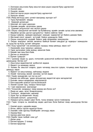 1. Хяхтанаж амьсгалах буюу амьсгал авах үедээ саадтай буюу шуугиантай
2. Хоолой сөөх
3. Хуцуулж ханиах
4. Амьсгал гаргах үедээ саадтай буюу шуугиантай
5. Хөхүүлж ханиах
/138./ Ямар эмгэгүүд шээс цочмог хаагдахад хүргэдэг вэ?
1. Түрүү булчирхайн хавдар
2. Бөөрний дутмагшил
3. Шээсний хос суваг дарагдах
4. Хэвлийн хөндийн хагалгааны дараа
5. Ерөнхий унтуулгатай мэс заслын дараа
/139./ Оюуны хомсдолтой өвчтөний гэр бүлийнхэнд өрхийн эмчийн зүгээс өгөх зөвлөмж:
1. Өөрийгөө арчлах дасгал сургуулилтыг байнга хийлгэж байх
2. Бусдыг хайрлах, өрөвдөх харилцааг эзэмших чадвартай тул байнга дэмжиж байх
3. Өвчтөний ололт амжилт, зүтгэлийг байнга урамшуулж байх
4. Оюуны хомсдолтой хүүхдийг байнга хайр халамжаар хүмүүжүүлэх
5. Оюуны хомсдлыг эмчлэх эмчилгээ байхгүй боловч амьдрах ур чадварыг эзэмшүүлэх
нь түүнд ба гэр бүлд тустайг ойлгуулах
/140./ Хүнд тураалтай” гэж ангилагдсан хүүхдэд ямар шинжүүд илрэх вэ?
1. Хараажийн хүнд тураалын шинжүүд
2. Уураг дутагдлаас хоёр хөлөнд хавантай байх
3. Биеийн жин маш бага байх
4. Дагзны үс халцарсан
5. Булчин суларсан
/141./ Цээжээр өвдөх нь уушги, гялтангийн үрэвсэлтэй холбоотой байж болзошгүй бол ямар
шинжүүдээр батлах вэ?
1. Амьсгалын хөдөлгөөнтэй холбоотой өвдөнө
2. Өвдөлт гүн ханиахад ихэснэ
3. Ханиах ба амьсгал олшрох, уушги чагнахад амьсгал сулрах, тогшиход авиа бүдгэрэх
шинжүүд илрэх
4. Өдвөлт гүн амьсгалахад, найтаахад өвдөнө
5. Хөхийг тэмтрэхэд хөхний зангилаа хүчтэй өвдөх
/142./ Умайн ерөндөгийн сул тал юу вэ?
1. Биений юм элбэгших, удаан хугацаагаар өвдөлттэй ирэх магадлалтай
2. Бэлгийн замын халдвараас хамгаалахгүй
3. Бага аарцгийн үрэвсэл үүсгэж болзошгүй
4. Хөхний сүүний гарц, чанарыг багасгадаг
5. 1 жил жирэмснээс хамгаалдаг
/143./ Татрангийн халдварыг ямар замаар авч болох вэ?
1. Ямар нэг шарх, хатиг бохирлогдоход
2. Түлэгдэлт, хөлдөлтийн шархаар
3. Хууль бус үр хөндөлтийн явцад
4. Хэвтрийн холголт, цооролтоор
5. Хавдрын ургац задарч шарх болж, түүнд халдвар орсон тохиолдолд
/144./ Гэдэс түгжрэх нь хэвлийгээр өвдөх шалтгаан болж байгааг ямар шинжүүдээр батлах
вэ?
1. Хэвлий дүүрч, цардайж өвдөх
2. Өтгөн, хийгээ гаргаж чадахгүй болох
3. Хэвлийн тойм зурганд Клойбэрийн аяганууд илрэх
4. Хараар баах
5. Цусанд диастаза ихсэх.
/145./ Бумба тавих талбайг олно уу?
1. Далан дээр
2. Багана нурууны 2 талаар
3. Багана нуруугаар
 