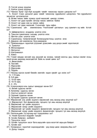 D. Гичтэй усанд оруулна
E. Хүйтэн усанд оруулна
/13./ Чихнээс булаг гарч буй хүүхдийн чихийг чихээсээр хэрхэн цэвэрлэх вэ?
A. Хоногт 3-аас доошгүй удаа чихийг чихээсээр хуурайштал цэвэрлэнэ. Чих хуурайштал
эмчилгээг үргэлжлүүлнэ
B. Өглөө чихээс хийж орхиод орой чихээсийг шинээр солино.
C. Хоногт нэг удаа өрхийн эмчээр чихээс хийлгэж байна
D. Хоногт нэг удаа ээж нь чихээс хийнэ
E. Хоногт нэг удаа чихээсийг 5 хоногийн турш хийнэ.
/14./ Сувилгааны үйл ажиллагааны “Үнэлгээний” шатлалын үед сувилагч юу хийх ёстой
вэ?
A. Шийдвэрлэсэн асуудалд үнэлгээ өгөх
B. Тавьсан сувилгааны оношид үнэлгээ өгөх
C. Өвчтөн үзэж үнэлгээ өгөх
D. Сувилгааны төлөвлөгөөний боловсруулалтанд үнэлгээ өгөх
E. Дурдсан үйл ажиллагаа бүгд хамаарна
/15./ Трихомонадын гаралтай үтрээний үрэвслийн үед доорх эмийг хэрэглэхгүй:
A. Трихопол
B. Метронидазол
C. Метрогел
D. Клотримазол
E. Клион
/16./ Гахай хавдар өвчний үед эрүүний ар хонхор, чихний омогны урд, гавлын хөхлөг ясны
орой орчим дарахад эмзэгшилтэй байх нь хэний шинж вэ?
A. Филатовийн
B. Пастийн
C. Мурсугийн
D. Мурсугийн
E. Падалк
/17./ Насанд хүрсэн хүний биеийн жингийн хэдэн хувийг цус эзлэх вэ?
A. 1-10 хувь
B. 5-8 хувь
C. 15-20 хувь
D. 10-15 хувь
E. 4 - 5%
/18./ Атеросклероз аль судсыг хамардаг өвчин бэ?
A. Вений судасны өвчин
B. Капилляр судасны өвчин
C. Аортын үрэвсэлт өвчин
D. Зүрхний судасны өвчин
E. Артерийн судасны үрэвсэлт өвчин
/19./ Жирэмсний аль үеийн ходлого жирэмсний амь насанд илүү аюултай вэ?
A. Жирэмслэлт бол физиологийн процесс тул амь насанд аюулгүй
B. Жирэмсний эрт үеийн хордлого
C. Жирэмсний хожуу үеийн хордлого
D. Жирэмсний эрт үеийн хордлого физиологийн процесс тул амь насанд аюулгүй.
E. Жирэмсний хожуу үеийн хордлого физиологийн процесс тул амь насанд аюулгүй.
/20./ Леопольдийн 2-р аргаар юуг тодорхойлох вэ?
A. Умайн ёроолын өндрийн түвшин
B. Ургийн байрлал, хэлбийлт
C. Түрүүлсэн хэсэг
D. Ургийн түрүүлсэн хэсэг бага аарцгийн орох хэсэгтэй харьцах байдал
E. Ургийн жин
/21./ Халдварын гаралтай эндокардитийн үед ямар шинж өвөрмөц биш вэ?
A. Дэлүү томрох
 