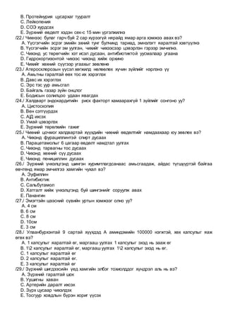 B. Протейнурия цусархаг тууралт
C. Лейкопения
D. СОЭ хурдсах
E. Зүрхний өвдөлт хэдэн сек-с 15 мин үргэлжилнэ
/22./ Чихнээс булаг гарч буй 2 сар хүрээгүй нярайд ямар арга хэмжээ авах вэ?
A. Үүсгэгчийн эсрэг эмийн эхний тунг булчинд тариад, эмнэлэгт яаралтай хэвтүүлнэ
B. Үүсгэгчийн эсрэг эм уулган, чихийг чихээсээр цэвэрлэн гэрээр эмчилнэ.
C. Чихэнд ус төрөгчийн хэт исэл дусаан, антибиотиктой уусмалаар угаана
D. Гидрокортизонтой чихээс чихэнд хийж орхино
E. Чихийг хөхний сүүгээр угаахыг зөвлөнө
/23./ Атеросклерозын үүсэл хөгжилд нөлөөлөх хүчин зүйлийг нэрлэнэ үү
A. Амьтны гаралтай өөх тос их хэрэглэх
B. Давс их хэрэглэх
C. Эрс тэс уур амьсгал
D. Байгаль газар зүйн онцлог
E. Бодисын солилцоо удаан явагдах
/24./ Халдварт эндокардитийн риск факторт хамаарахгүй 1 зүйлийг сонгоно уу?
A. Цистоскопия
B. Вен сэтгүүрдэх
C. А|Д ихсэх
D. Умай цэвэрлэх
E. Зүрхний төрөлхийн гажиг
/25./ Чихний цочмог халдвартай хүүхдийн чихний өвдөлтийг намдаахаар юу зөвлөх вэ?
A. Чихэнд фурациллинтэй спирт дусаах
B. Парацетамолыг 6 цагаар өвдөлт намдтал уулгах
C. Чихэнд тарвагны тос дусаах
D. Чихэнд хөхний сүү дусаах
E. Чихэнд пенициллин дусаах
/26./ Зүрхний үнхэлцгэнд шингэн хуримтлагдсанаас амьсгаадаж, айдас түгшүүртэй байгаа
өвчтөнд ямар эмчилгээ хамгийн чухал вэ?
A. Эуфиллин
B. Антибиотик
C. Сальбутамол
D. Хатгалт хийж үнхэлцгэнд буй шингэнийг соруулж авах
E. Панангин
/27./ Эмэгтэйн шээсний сүвийн уртын хэмжээг олно уу?
A. 4 см
B. 6 см
C. 8 см
D. 10см
E. 3 см
/28./ Улаанбурхэнтай 9 сартай хүүхдэд А аминдэмийн 100000 нэгжтэй, хөх капсулыг яаж
өгөх вэ?
A. 1 капсулыг яаралтай өг, маргааш уулгах 1 капсулыг эхэд нь зааж өг
B. 12 капсулыг яаралтай өг, маргааш уулгах 12 капсулыг эхэд нь өг.
C. 1 капсулыг яаралтай өг
D. 2 капсулыг яаралтай өг.
E. 3 капсулыг яаралтай өг
/29./ Зүрхний шигдээсийн үед хамгийн элбэг тохиолддог хүндрэл аль нь вэ?
A. Зүрхний гаралтай шок
B. Уушигны хаван
C. Артерийн даралт ихсэх
D. Зүрх цусаар чихэлдэх
E. Тосгуур ховдлын бүрэн хориг үүсэх
 