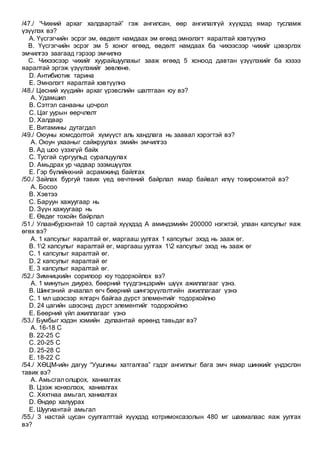 /47./ “Чихний архаг халдвартай” гэж ангилсан, өөр ангилалгүй хүүхдэд ямар тусламж
үзүүлэх вэ?
A. Үүсгэгчийн эсрэг эм, өвдөлт намдаах эм өгөөд эмнэлэгт яаралтай хэвтүүлнэ
B. Үүсгэгчийн эсрэг эм 5 хоног өгөөд, өвдөлт намдаах ба чихээсээр чихийг цэвэрлэх
эмчилгээ заагаад гэрээр эмчилнэ
C. Чихээсээр чихийг хуурайшуулахыг зааж өгөөд 5 хоноод давтан үзүүлэхийг ба хэзээ
яаралтай эргэж үзүүлэхийг зөвлөнө.
D. Антибиотик тарина
E. Эмнэлэгт яаралтай хэвтүүлнэ
/48./ Цөсний хүүдийн архаг үрэвслийн шалтгаан юу вэ?
A. Удамшил
B. Сэтгэл санааны цочрол
C. Цаг уурын өөрчлөлт
D. Халдвар
E. Витамины дутагдал
/49./ Оюуны хомсдолтой хүмүүст аль хандлага нь заавал хэрэгтэй вэ?
A. Оюун ухааныг сайжруулах эмийн эмчилгээ
B. Ад шоо үзэхгүй байх
C. Тусгай сургуульд суралцуулах
D. Амьдрах ур чадвар эзэмшүүлэх
E. Гэр бүлийнхний асрамжинд байлгах
/50./ Зайлах бургуй тавих үед өвчтөний байрлал ямар байвал илүү тохиромжтой вэ?
A. Босоо
B. Хэвтээ
C. Баруун хажуугаар нь
D. Зүүн хажуугаар нь
E. Өвдөг тохойн байрлал
/51./ Улаанбурхэнтай 10 сартай хүүхдэд А аминдэмийн 200000 нэгжтэй, улаан капсулыг яаж
өгөх вэ?
A. 1 капсулыг яаралтай өг, маргааш уулгах 1 капсулыг эхэд нь зааж өг.
B. 12 капсулыг яаралтай өг, маргааш уулгах 12 капсулыг эхэд нь зааж өг
C. 1 капсулыг яаралтай өг.
D. 2 капсулыг яаралтай өг
E. 3 капсулыг яаралтай өг.
/52./ Зимницкийн сорилоор юу тодорхойлох вэ?
A. 1 минутын диурез, бөөрний түүдгэнцэрийн шүүх ажиллагааг үзнэ.
B. Шингэний ачаалал өгч бөөрний шингэрүүлэлтийн ажиллагааг үзнэ
C. 1 мл шээсээр ялгарч байгаа дүрст элементийг тодорхойлно
D. 24 цагийн шээсэнд дүрст элементийг тодорхойлно
E. Бөөрний үйл ажиллагааг үзнэ
/53./ Бумбыг хэдэн хэмийн дулаантай өрөөнд тавьдаг вэ?
A. 16-18 С
B. 22-25 С
C. 20-25 С
D. 25-28 С
E. 18-22 С
/54./ ХӨЦМ-ийн дагуу “Уушгины хатгалгаа” гэдэг ангиллыг бага эмч ямар шинжийг үндэслэн
тавих вэ?
A. Амьсгал олшрох, ханиалгах
B. Цээж хонхолзох, ханиалгах
C. Хяхтнаа амьгал, ханиалгах
D. Өндөр халуурах
E. Шуугиантай амьгал
/55./ 3 настай цусан суулгалттай хүүхдэд котримоксазолын 480 мг шахмалаас яаж уулгах
вэ?
 