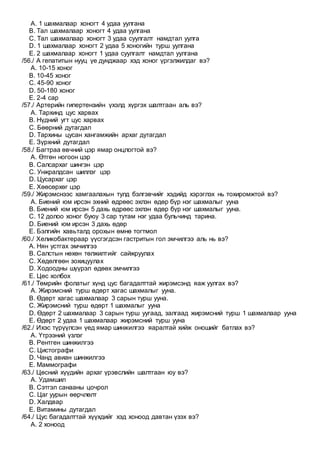 A. 1 шахмалаар хоногт 4 удаа уулгана
B. Тал шахмалаар хоногт 4 удаа уулгана
C. Тал шахмалаар хоногт 3 удаа суулгалт намдтал уулга
D. 1 шахмалаар хоногт 2 удаа 5 хоногийн турш уулгана
E. 2 шахмалаар хоногт 1 удаа суулгалт намдтал уулгана
/56./ А гепатитын нууц үе дунджаар хэд хоног үргэлжилдаг вэ?
A. 10-15 хоног
B. 10-45 хоног
C. 45-90 хоног
D. 50-180 хоног
E. 2-4 сар
/57./ Артерийн гипертензийн үхэлд хүргэх шалтгаан аль вэ?
A. Тархинд цус харвах
B. Нүдний угт цус харвах
C. Бөөрний дутагдал
D. Тархины цусан хангамжийн архаг дутагдал
E. Зүрхний дутагдал
/58./ Багтраа өвчний цэр ямар онцлогтой вэ?
A. Өтгөн ногоон цэр
B. Салсархаг шингэн цэр
C. Унжралдсан шиллэг цэр
D. Цусархаг цэр
E. Хөөсөрхөг цэр
/59./ Жирэмснээс хамгаалахын тулд бэлгэвчийг хэдийд хэрэглэх нь тохиромжтой вэ?
A. Биений юм ирсэн эхний өдрөөс эхлэн өдөр бүр нэг шахмалыг ууна
B. Биений юм ирсэн 5 дахь өдрөөс эхлэн өдөр бүр нэг шахмалыг ууна.
C. 12 долоо хоног буюу 3 сар тутам нэг удаа бульчинд тарина.
D. Биений юм ирсэн 3 дахь өдөр
E. Бэлгийн хавьталд орохын өмнө тогтмол
/60./ Хеликобактераар үүсгэгдсэн гастритын гол эмчилгээ аль нь вэ?
A. Нян устгах эмчилгээ
B. Салстын нөхөн төлжилтийг сайжруулах
C. Хөдөлгөөн зохицуулах
D. Ходоодны шүүрэл өдөөх эмчилгээ
E. Цөс холбох
/61./ Төмрийн фолатыг хүнд цус багадалттай жирэмсэнд яаж уулгах вэ?
A. Жирэмсний турш өдөрт хагас шахмалыг ууна.
B. Өдөрт хагас шахмалаар 3 сарын турш ууна.
C. Жирэмсний турш өдөрт 1 шахмалыг ууна
D. Өдөрт 2 шахмалаар 3 сарын турш уугаад, залгаад жирэмсний турш 1 шахмалаар ууна
E. Өдөрт 2 удаа 1 шахмалаар жирэмсний турш ууна
/62./ Ихэс түрүүлсэн үед ямар шинжилгээ яаралтай хийж оношийг батлах вэ?
A. Үтрээний үзлэг
B. Рентген шинжилгээ
C. Цистографи
D. Чанд авиан шинжилгээ
E. Маммографи
/63./ Цөсний хүүдийн архаг үрэвслийн шалтгаан юу вэ?
A. Удамшил
B. Сэтгэл санааны цочрол
C. Цаг уурын өөрчлөлт
D. Халдвар
E. Витамины дутагдал
/64./ Цус багадалттай хүүхдийг хэд хоноод давтан үзэх вэ?
A. 2 хоноод
 