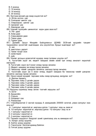 B. 5 хоноод
C. 10 хоноод
D. 14 хоноод
E. 30 хоноод
/65./ Багтраа өвчний цэр ямар онцлогтой вэ?
A. Өтгөн ногоон цэр
B. Салсархаг шингэн цэр
C. Унжралдсан, шиллэг цэр
D. Цусархаг цэр
E. Хөөсөрхөг цэр
/66./ Цэрний түрхэцийн шинжилгээг хэдэн удаа авах вэ?
A. Нэг удаа
B. Хоѐр удаа
C. Сард дөрвөн удаа
D. Таван удаа
E. Гурван удаа
/67./ Дэлхийн Эрүүл Мэндийн Байгууллагын /ДЭМБ/ ЗСӨ-ний эрсдлийн түвшинг
тодорхойлох хүснэгтийг ашиглахдаа аль үзүүлэлтээс бусдыг ашигладаг вэ?
A. нас
B. диастолын даралт
C. тамхи татдаг эсэх
D. холестерин
E. хүйс
/68./ Хөхлөг ургацын үрэвсэлтэй хүүхдэд ямар тусламж үзүүлэх вэ?
A. Үүсгэгчийн эсрэг эм, өвдөлт намдаах эмийн эхний тунг өгөөд эмнэлэгт яаралтай
хэвтүүлнэ
B. Үүсгэгчийн эсрэг эм 5 хоног өгөөд гэрээр эмчилнэ
C. Өвдөлт намдаах эм өгөөд гэрээр эмчилнэ
D. Чихээсээр чихийг цэвэрлэх эмчилгээ заагаад гэрээр эмчилнэ.
E. Үүсгэгчийн эсрэг эм 5 хоног өгөөд, өвдөлт намдаах ба чихээсээр чихийг цэвэрлэх
эмчилгээ заагаад гэрээр эмчилнэ
/69./ Эрүүл нярай хүүхдийг төрснөөс хойш ямар хугацаанд амлуулах вэ?
A. Дөнгөж төрмөгц
B. Төрснөөс хойш 2 цагийн дараа
C. Төрснөөс хойш 4 цагийн дараа
D. Төрснөөс хойш 5 цагийн дараа
E. Төрснөөс хойш 6 цагийн дараа
70./ Каццоны сорилоор ямар өвчин тээгчийг илрүүлэх вэ?
A. Бэтэг
B. Бруцеллёз
C. Сүрьеэ
D. Халдварт саа
E. Ревматизм
/71./ Улаанбурхэнтай 2 настай хүүхдэд А аминдэмийн 200000 нэгжтэй, улаан капсулыг яаж
өгөх вэ?
A. 1 капсулыг яаралтай өг, маргааш уулгах 1 капсулыг эхэд нь зааж өг
B. 12 капсулыг яаралтай өг, маргааш уулгах 12 капсулыг эхэд нь өг
C. 1 капсулыг яаралтай өг
D. 2 капсулыг яаралтай өг.
E. 3 капсулыг яаралтай өг.
/72./ Тархмал хордлогот бахуутай хүний сувилгаанд аль нь хамаарах вэ?
A. Халуун усанд оруулна.
B. Хүйтэн усанд оруулна
C. Гэрэлтүүлэг багатай өрөөнд байлгах
D. Гичтэй усанд оруулна
 