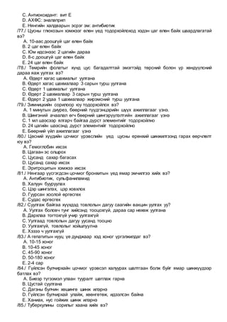 C. Антиоксидант: вит Е
D. АХФС: эналаприл
E. Нянгийн халдварын эсрэг эм: антибиотик
/77./ Цусны глюкозын хэмжээг өлөн үед тодорхойлоход хэдэн цаг өлөн байх шаардлагатай
вэ?
A. 10-аас доошгүй цаг өлөн байх
B. 2 цаг өлөн байх
C. Юм идсэнээс 2 цагийн дараа
D. 8-с доошгүй цаг өлөн байх
E. 24 цаг өлөн байх
/78./ Төмрийн фолатыг хүнд цус багадалттай эмэгтэйд төрсний болон үр хөндүүлсний
дараа яаж уулгах вэ?
A. Өдөрт хагас шахмалыг уулгана
B. Өдөрт хагас шахмалаар 3 сарын турш уулгана
C. Өдөрт 1 шахмалыг уулгана
D. Өдөрт 2 шахмалаар 3 сарын турш уулгана
E. Өдөрт 2 удаа 1 шахмалаар жирэмсний турш уулгана
/79./ Зимницкийн сорилоор юу тодорхойлох вэ?
A. 1 минутын диурез, бөөрний түүдгэнцэрийн шүүх ажиллагааг үзнэ.
B. Шингэний ачаалал өгч бөөрний шингэрүүлэлтийн ажиллагааг үзнэ
C. 1 мл шээсээр ялгарч байгаа дүрст элементийг тодорхойлно
D. 24 цагийн шээсэнд дүрст элементийг тодорхойлно
E. Бөөрний үйл ажиллагааг үзнэ
/80./ Цөсний хүүдийн цочмог үрэвслийн үед цусны ерөнхий шинжилгээнд гарах өөрчлөлт
юу вэ?
A. Гемоглобин ихсэх
B. Цагаан эс олшрох
C. Цусанд сахар багасах
D. Цусанд сахар ихсэх
E. Эритроцитын хэмжээ ихсэх
/81./ Нянгаар үүсгэгдсэн цочмог бронхитын үед ямар эмчилгээ хийх вэ?
A. Антибиотик, сульфаниламид
B. Халуун бууруулах
C. Цэр шингэлэх, цэр ховхлох
D. Гуурсан хоолой өргөсгөх
E. Судас өргөсгөх
/82./ Суулгаж байгаа хүүхдэд товлолын дагуу саагийн вакцин уулгах уу?
A. Уулгах боловч тунг хийсэнд тооцохгүй, дараа сар нөхөж уулгана
B. Дархлаа тогтохгүй учир уулгахгүй
C. Уулгаад товлолын дагуу уусанд тооцно
D. Уулгахгүй, товлолыг хойшлуулна
E. Хэзээ ч уулгахгүй
/83./ А гепатитын нууц үе дунджаар хэд хоног үргэлжилдаг вэ?
A. 10-15 хоног
B. 10-45 хоног
C. 45-90 хоног
D. 50-180 хоног
E. 2-4 сар
/84./ Гүйлсэн булчирхайн цочмог үрэвсэл халуурах шалтгаан болж буйг ямар шинжүүдээр
батлах вэ?
A. Биеэр түгээмэл улаан тууралт шатлаж гарна
B. Цустай суулгана
C. Дагзны булчин хөшингө шинж илэрнэ
D. Гүйлсэн булчирхай улайж, хөөнгөтөж, идээлсэн байна
E. Ханиах, нус гойжих шинж илэрнэ
/85./ Туберкулины сорилыг хаана хийх вэ?
 