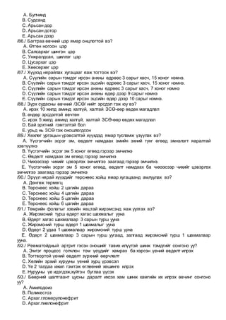 A. Булчинд
B. Судсанд
C. Арьсан дор
D. Арьсан дотор
E. Арьсан дээр
/86./ Багтраа өвчний цэр ямар онцлогтой вэ?
A. Өтгөн ногоон цэр
B. Салсархаг шингэн цэр
C. Унжралдсан, шиллэг цэр
D. Цусархаг цэр
E. Хөөсөрхөг цэр
/87./ Хүүхэд нярайлах хугацааг яаж тогтоох вэ?
A. Сүүлийн сарын тэмдэг ирсэн анхны өдрөөс 3 сарыг хасч, 15 хоног нэмнэ.
B. Сүүлийн сарын тэмдэг ирсэн эцсийн өдрөөс 3 сарыг хасч, 15 хоног нэмнэ.
C. Сүүлийн сарын тэмдэг ирсэн анхны өдрөөс 3 сарыг хасч, 7 хоног нэмнэ
D. Сүүлийн сарын тэмдэг ирсэн анхны өдөр дээр 9 сарыг нэмнэ
E. Сүүлийн сарын тэмдэг ирсэн эцсийн өдөр дээр 10 сарыг нэмнэ.
/88./ Зүрх судасны өвчний /ЗСӨ/ нийт эрсдэл гэж юу вэ?
A. ирэх 10 жилд аминд халгүй, халтай ЗСӨ-өөр өвдөх магадлал
B. өндөр эрсдэлтэй өвчтөн
C. ирэх 5 жилд аминд халгүй, халтай ЗСӨ-өөр өвдөх магадлал
D. Бай эрхтний гэмтэлтэй бол
E. урьд нь ЗСӨ гэж оношлогдсон
/89./ Хөхлөг ургацын үрэвсэлтэй хүүхдэд ямар тусламж үзүүлэх вэ?
A. Үүсгэгчийн эсрэг эм, өвдөлт намдаах эмийн эхний тунг өгөөд эмнэлэгт яаралтай
хэвтүүлнэ
B. Үүсгэгчийн эсрэг эм 5 хоног өгөөд гэрээр эмчилнэ
C. Өвдөлт намдаах эм өгөөд гэрээр эмчилнэ
D. Чихээсээр чихийг цэвэрлэх эмчилгээ заагаад гэрээр эмчилнэ.
E. Үүсгэгчийн эсрэг эм 5 хоног өгөөд, өвдөлт намдаах ба чихээсээр чихийг цэвэрлэх
эмчилгээ заагаад гэрээр эмчилнэ
/90./ Эрүүл нярай хүүхдийг төрснөөс хойш ямар хугацаанд амлуулах вэ?
A. Дөнгөж төрмөгц
B. Төрснөөс хойш 2 цагийн дараа
C. Төрснөөс хойш 4 цагийн дараа
D. Төрснөөс хойш 5 цагийн дараа
E. Төрснөөс хойш 6 цагийн дараа
/91./ Төмрийн фолатыг хэвийн явцтай жирэмсэнд яаж уулгах вэ?
A. Жирэмсний турш өдөрт хагас шахмалыг ууна
B. Өдөрт хагас шахмалаар 3 сарын турш ууна
C. Жирэмсний турш өдөрт 1 шахмалыг ууна
D. Өдөрт 2 удаа 1 шахмалаар жирэмсний турш ууна
E. Өдөрт 2 шахмалаар 3 сарын турш уугаад, залгаад жирэмсний турш 1 шахмалаар
ууна.
/92./ Ревматойдный артрит гэсэн оношийг тавих илүүтэй шинж тэмдгийг сонгоно уу?
A. Эмгэг процесс голчлон том үеүдийг хамрах ба хэрсэн үений өвдөлт илрэх
B. Тогтвортой үений өвдөлт зүрхний өөрчлөлт
C. Хөлийн эрхий хурууны үений хурц үрэвсэл
D. Үе 2 талдаа ижил гэмтэж өглөөний хөшингө илрэх
E. Нурууны үе идэгдэж,хүйтэн буглаа үүсэх
/93./ Бөөрний шалтгаант цусны даралт ихсэх хам шинж хамгийн их илрэх өвчинг сонгоно
уу?
A. Амилодоиз
B. Поликестоз
C. Архаг.гломерулонефрит
D. Архаг.пиелонефрит
 