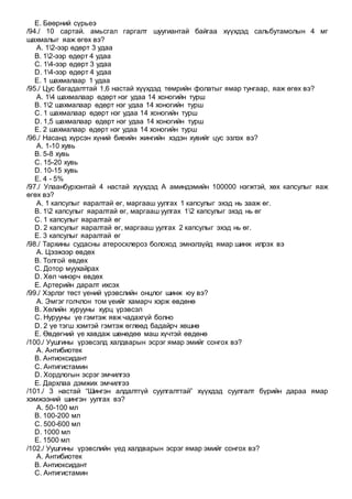 E. Бөөрний сүрьеэ
/94./ 10 сартай. амьсгал гаргалт шуугиантай байгаа хүүхдэд сальбутамолын 4 мг
шахмалыг яаж өгөх вэ?
A. 12-ээр өдөрт 3 удаа
B. 12-ээр өдөрт 4 удаа
C. 14-ээр өдөрт 3 удаа
D. 14-ээр өдөрт 4 удаа
E. 1 шахмалаар 1 удаа
/95./ Цус багадалттай 1,6 настай хүүхдэд төмрийн фолатыг ямар тунгаар, яаж өгөх вэ?
A. 14 шахмалаар өдөрт нэг удаа 14 хоногийн турш
B. 12 шахмалаар өдөрт нэг удаа 14 хоногийн турш
C. 1 шахмалаар өдөрт нэг удаа 14 хоногийн турш
D. 1,5 шахмалаар өдөрт нэг удаа 14 хоногийн турш
E. 2 шахмалаар өдөрт нэг удаа 14 хоногийн турш
/96./ Насанд хүрсэн хүний биеийн жингийн хэдэн хувийг цус эзлэх вэ?
A. 1-10 хувь
B. 5-8 хувь
C. 15-20 хувь
D. 10-15 хувь
E. 4 - 5%
/97./ Улаанбурхэнтай 4 настай хүүхдэд А аминдэмийн 100000 нэгжтэй, хөх капсулыг яаж
өгөх вэ?
A. 1 капсулыг яаралтай өг, маргааш уулгах 1 капсулыг эхэд нь зааж өг.
B. 12 капсулыг яаралтай өг, маргааш уулгах 12 капсулыг эхэд нь өг
C. 1 капсулыг яаралтай өг
D. 2 капсулыг яаралтай өг, маргааш уулгах 2 капсулыг эхэд нь өг.
E. 3 капсулыг яаралтай өг
/98./ Тархины судасны атеросклероз болоход эмнэлзүйд ямар шинж илрэх вэ
A. Цээжээр өвдөх
B. Толгой өвдөх
C. Дотор муухайрах
D. Хөл чинэрч өвдөх
E. Артерийн даралт ихсэх
/99./ Хэрлэг төст үений үрэвслийн онцлог шинж юу вэ?
A. Эмгэг голчлон том үеийг хамарч хэрж өвдөнө
B. Хөлийн хурууны хурц үрэвсэл
C. Нурууны үе гэмтэж явж чадахгүй болно
D. 2 үе тэгш хэмтэй гэмтэж өглөөд бадайрч хөшнө
E. Өвдөгний үе хавдаж шөнөдөө маш хүчтэй өвдөнө
/100./ Уушгины үрэвсэлд халдварын эсрэг ямар эмийг сонгох вэ?
A. Антибиотек
B. Антиоксидант
C. Антигистамин
D. Хордлогын эсрэг эмчилгээ
E. Дархлаа дэмжих эмчилгээ
/101./ 3 настай “Шингэн алдалтгүй суулгалттай” хүүхдэд суулгалт бүрийн дараа ямар
хэмжээний шингэн уулгах вэ?
A. 50-100 мл
B. 100-200 мл
C. 500-600 мл
D. 1000 мл
E. 1500 мл
/102./ Уушгины үрэвслийн үед халдварын эсрэг ямар эмийг сонгох вэ?
A. Антибиотек
B. Антиоксидант
C. Антигистамин
 