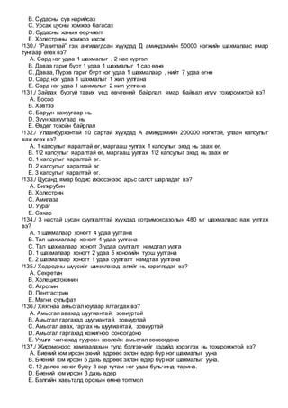 B. Судасны сүв нарийсах
C. Урсах цусны хэмжээ багасах
D. Судасны ханын өөрчлөлт
E. Холестрины хэмжээ ихсэх
/130./ “Рахиттай” гэж ангилагдсан хүүхдэд Д аминдэмийн 50000 нэгжийн шахмалаас ямар
тунгаар өгөх вэ?
A. Сард нэг удаа 1 шахмалыг , 2 нас хүртэл
B. Даваа гариг бүрт 1 удаа 1 шахмалыг 1 сар өгнө
C. Даваа, Пүрэв гариг бүрт нэг удаа 1 шахмалаар , нийт 7 удаа өгнө
D. Сард нэг удаа 1 шахмалыг 1 жил уулгана
E. Сард нэг удаа 1 шахмалыг 2 жил уулгана
/131./ Зайлах бургуй тавих үед өвчтөний байрлал ямар байвал илүү тохиромжтой вэ?
A. Босоо
B. Хэвтээ
C. Баруун хажуугаар нь
D. Зүүн хажуугаар нь
E. Өвдөг тохойн байрлал
/132./ Улаанбурхэнтай 10 сартай хүүхдэд А аминдэмийн 200000 нэгжтэй, улаан капсулыг
яаж өгөх вэ?
A. 1 капсулыг яаралтай өг, маргааш уулгах 1 капсулыг эхэд нь зааж өг.
B. 12 капсулыг яаралтай өг, маргааш уулгах 12 капсулыг эхэд нь зааж өг
C. 1 капсулыг яаралтай өг.
D. 2 капсулыг яаралтай өг
E. 3 капсулыг яаралтай өг.
/133./ Цусанд ямар бодис ихэссэнээс арьс салст шарладаг вэ?
A. Билирубин
B. Холестрин
C. Амилаза
D. Уураг
E. Сахар
/134./ 3 настай цусан суулгалттай хүүхдэд котримоксазолын 480 мг шахмалаас яаж уулгах
вэ?
A. 1 шахмалаар хоногт 4 удаа уулгана
B. Тал шахмалаар хоногт 4 удаа уулгана
C. Тал шахмалаар хоногт 3 удаа суулгалт намдтал уулга
D. 1 шахмалаар хоногт 2 удаа 5 хоногийн турш уулгана
E. 2 шахмалаар хоногт 1 удаа суулгалт намдтал уулгана
/135./ Ходоодны шүүсийг шинжлэхэд алийг нь хэрэглэдэг вэ?
A. Секретин
B. Холецистокинин
C. Атропин
D. Пентгастрин
E. Магни сульфат
/136./ Хяхтнаа амьсгал юугаар ялгагдах вэ?
A. Амьсгал авахад шуугиантай, зовиуртай
B. Амьсгал гаргахад шуугиантай, зовиуртай
C. Амьсгал авах, гаргах нь шуугиантай, зовиуртай
D. Амьсгал гаргахад хожигноо сонсогдоно
E. Уушги чагнахад гуурсан хоолойн амьсгал сонсогдоно
/137./ Жирэмснээс хамгаалахын тулд бэлгэвчийг хэдийд хэрэглэх нь тохиромжтой вэ?
A. Биений юм ирсэн эхний өдрөөс эхлэн өдөр бүр нэг шахмалыг ууна
B. Биений юм ирсэн 5 дахь өдрөөс эхлэн өдөр бүр нэг шахмалыг ууна.
C. 12 долоо хоног буюу 3 сар тутам нэг удаа бульчинд тарина.
D. Биений юм ирсэн 3 дахь өдөр
E. Бэлгийн хавьталд орохын өмнө тогтмол
 