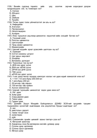 /138./ Венийн судсанд тарилга хийх үед асептик зарчим алдагдвал доорхи
хүндрэлүүдээс аль нь тохиолдох вэ?
A. Сепсис
B. Абсцесс
C. Шок
D. Эмболи
E. Тромбо
/139./ Титэм судас тэлэх үйлчилгээтэй эм аль нь вэ?
A. Нифедипин
B. Атеголол
C. Пропроналол
D. Нитроглицерин
E. Аспирин
/140./ Ихэс түрүүлсэн үед ямар шинжилгээ яаралтай хийж оношийг батлах вэ?
A. Үтрээний үзлэг
B. Рентген шинжилгээ
C. Цистографи
D. Чанд авиан шинжилгээ
E. Маммографи
/141./ Цөсний хүүдийн архаг үрэвслийн шалтгаан юу вэ?
A. Удамшил
B. Сэтгэл санааны цочрол
C. Цаг уурын өөрчлөлт
D. Халдвар
E. Витамины дутагдал
/142./ Трансляци гэж юу вэ?
A. ДНХ-ээс уураг үүснэ
B. ДНХ-ээс мРНХ үүснэ
C. мРНХ-ээс ДНХ үүснэ
D. ГФА үүснэ
E. мРНХ-ээс уураг үүснэ
/143./ 1-ээс дээш насны хүүхдэд нэмэгдэл хоолыг нэг удаа хэдий хэмжээтэй өгөх вэ?
A. 1 1/4-1 1/2 аяга буюу 250-300 мл
B. 1 аяга буюу 200 мл
C. 50 мл-ээр ойр ойрхон
D. 100 мл-ээр ойр орйхон
E. Хүссэн хэмжээгээр
/144./ Цэрний түрхэцийн шинжилгээг хэдэн удаа авах вэ?
A. Нэг удаа
B. Хоѐр удаа
C. Сард дөрвөн удаа
D. Таван удаа
E. Гурван удаа
/145./ Дэлхийн Эрүүл Мэндийн Байгууллагын /ДЭМБ/ ЗСӨ-ний эрсдлийн түвшинг
тодорхойлох хүснэгтийг ашиглахдаа аль үзүүлэлтээс бусдыг ашигладаг вэ?
A. нас
B. диастолын даралт
C. тамхи татдаг эсэх
D. холестерин
E. хүйс
/146./ Сампингийн эрхийн шинжийг хаана тэмтэрч үзэх вэ?
A. Өвчүүний эрмэгээр
B. Хавирганы ясан ба мөгөөрсөн хэсгийн уулзвар дээр
C. Суганы дунд шугамаар
D. Суганы арын шугамаар
E. Өвчүүн дээр
 